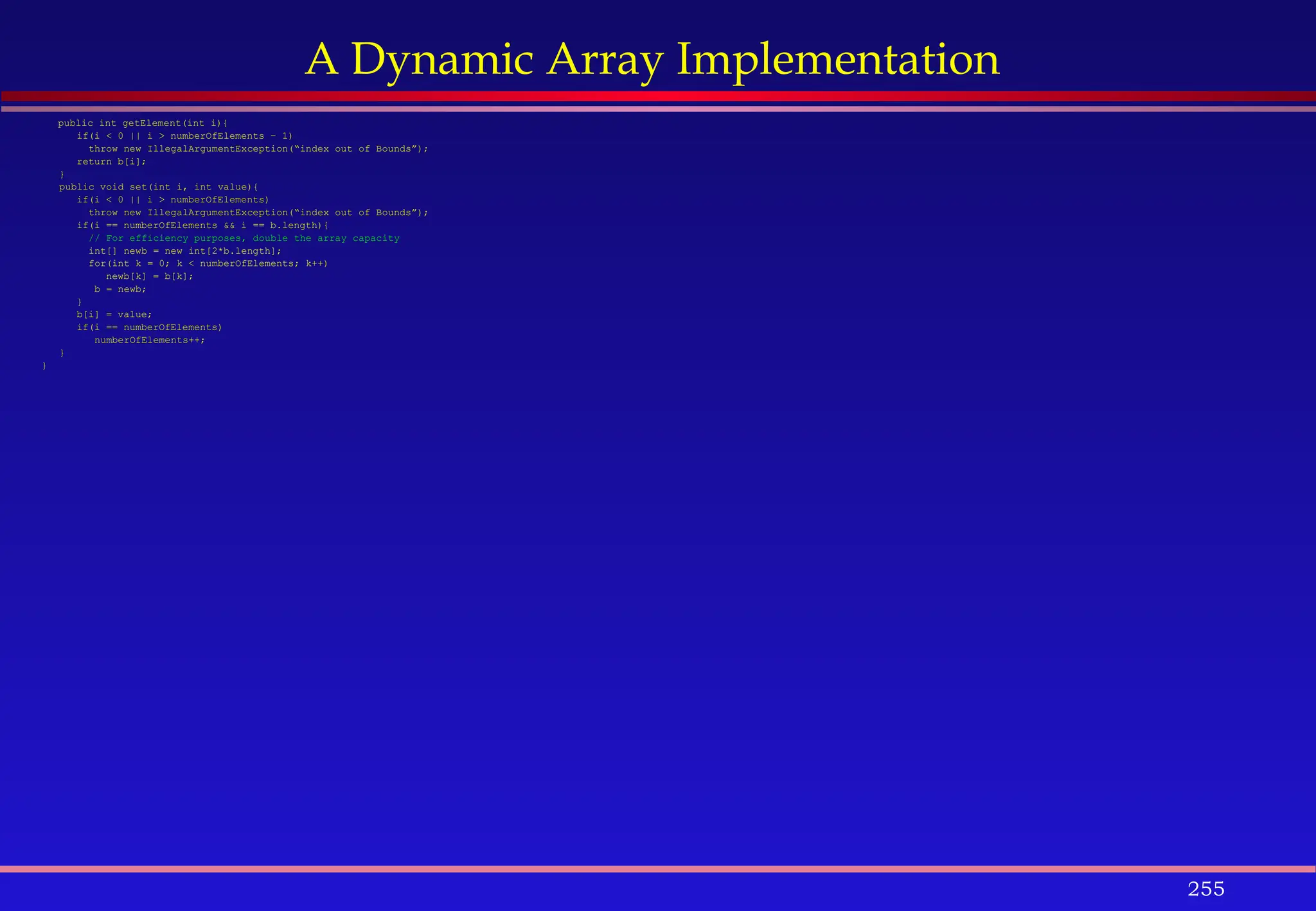 255
A Dynamic Array Implementation
public int getElement(int i){
if(i < 0 || i > numberOfElements – 1)
throw new IllegalArgumentException(“index out of Bounds”);
return b[i];
}
public void set(int i, int value){
if(i < 0 || i > numberOfElements)
throw new IllegalArgumentException(“index out of Bounds”);
if(i == numberOfElements && i == b.length){
// For efficiency purposes, double the array capacity
int[] newb = new int[2*b.length];
for(int k = 0; k < numberOfElements; k++)
newb[k] = b[k];
b = newb;
}
b[i] = value;
if(i == numberOfElements)
numberOfElements++;
}
}
 