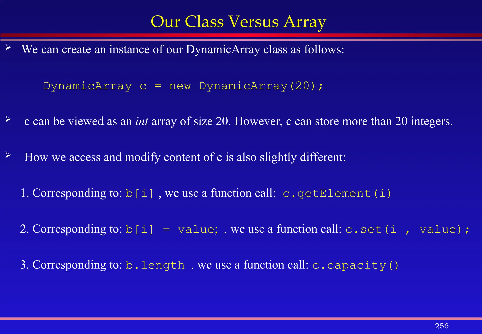 256
Our Class Versus Array
 We can create an instance of our DynamicArray class as follows:
DynamicArray c = new DynamicArray(20);
 c can be viewed as an int array of size 20. However, c can store more than 20 integers.
 How we access and modify content of c is also slightly different:
1. Corresponding to: b[i] , we use a function call: c.getElement(i)
2. Corresponding to: b[i] = value; , we use a function call: c.set(i , value);
3. Corresponding to: b.length , we use a function call: c.capacity()
 