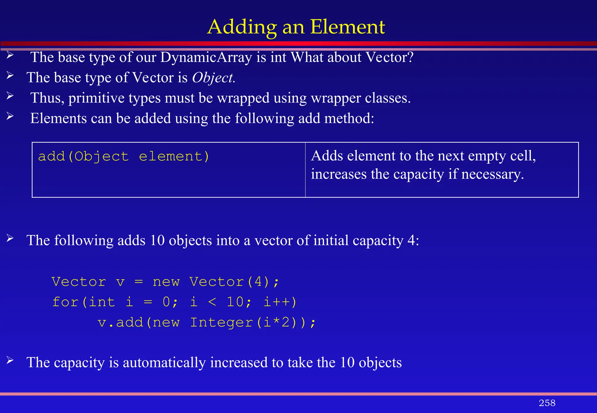 258
Adding an Element
 The base type of our DynamicArray is int What about Vector?
 The base type of Vector is Object.
 Thus, primitive types must be wrapped using wrapper classes.
 Elements can be added using the following add method:
 The following adds 10 objects into a vector of initial capacity 4:
Vector v = new Vector(4);
for(int i = 0; i < 10; i++)
v.add(new Integer(i*2));
 The capacity is automatically increased to take the 10 objects
add(Object element) Adds element to the next empty cell,
increases the capacity if necessary.
 