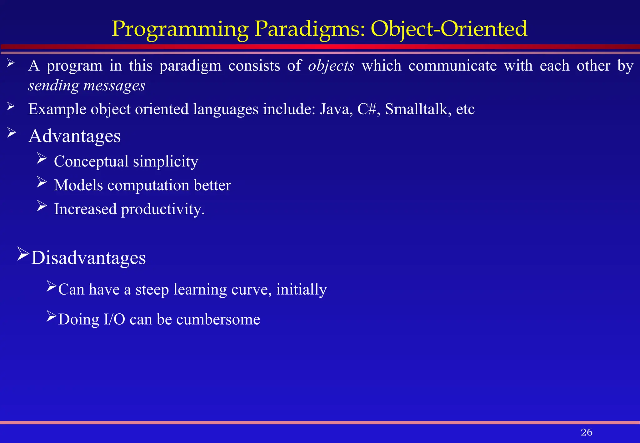 26
Programming Paradigms: Object-Oriented
 A program in this paradigm consists of objects which communicate with each other by
sending messages
 Example object oriented languages include: Java, C#, Smalltalk, etc
 Advantages
 Conceptual simplicity
 Models computation better
 Increased productivity.
Disadvantages
Can have a steep learning curve, initially
Doing I/O can be cumbersome
 