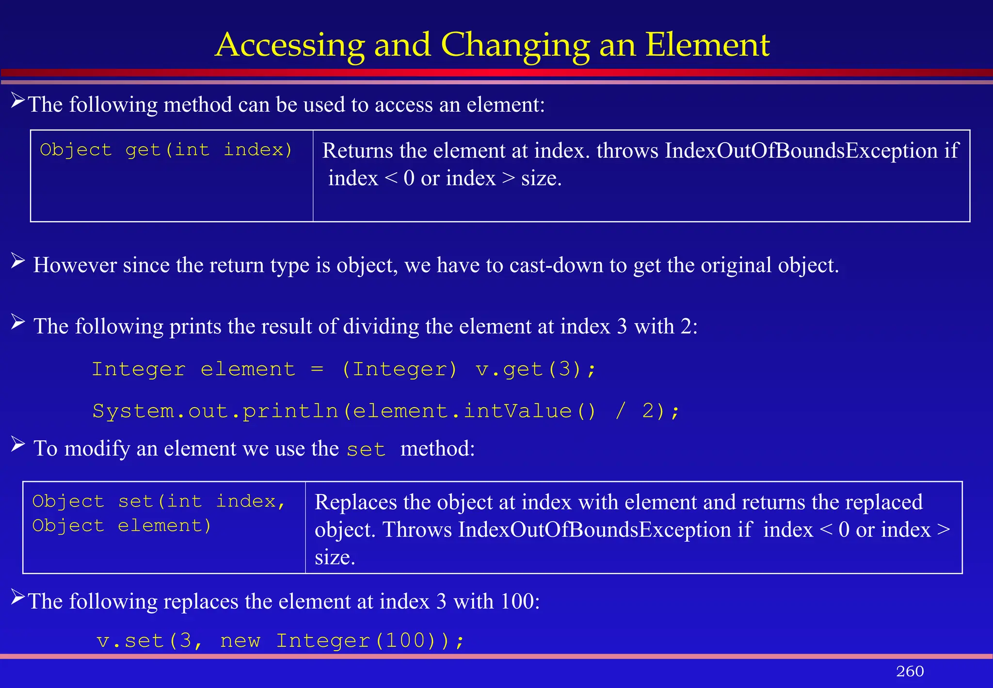 260
Accessing and Changing an Element
Object get(int index) Returns the element at index. throws IndexOutOfBoundsException if
index < 0 or index > size.
Object set(int index,
Object element)
Replaces the object at index with element and returns the replaced
object. Throws IndexOutOfBoundsException if index < 0 or index >
size.
The following method can be used to access an element:
 However since the return type is object, we have to cast-down to get the original object.
 The following prints the result of dividing the element at index 3 with 2:
Integer element = (Integer) v.get(3);
System.out.println(element.intValue() / 2);
 To modify an element we use the set method:
The following replaces the element at index 3 with 100:
v.set(3, new Integer(100));
 