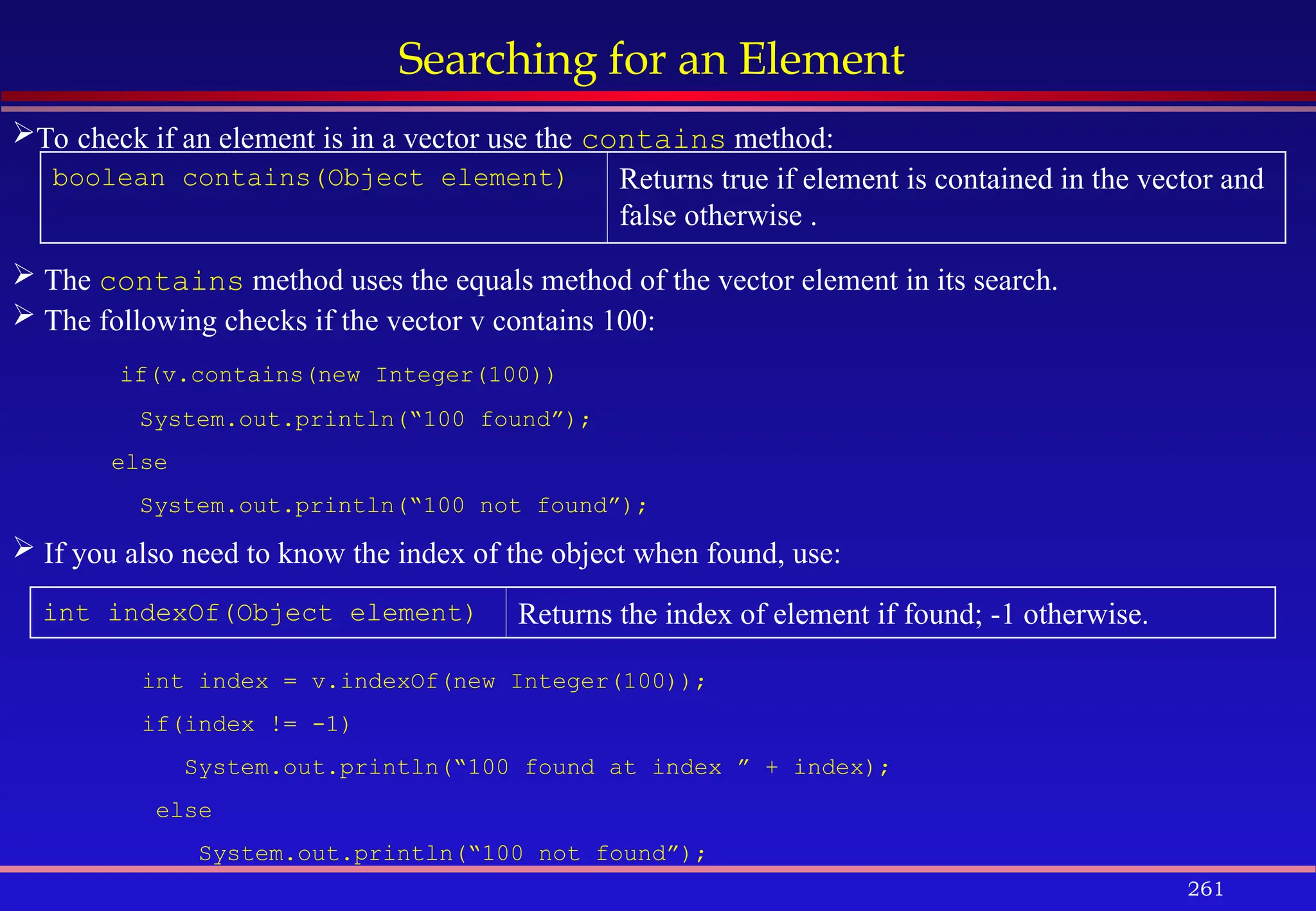 261
Searching for an Element
boolean contains(Object element) Returns true if element is contained in the vector and
false otherwise .
int indexOf(Object element) Returns the index of element if found; -1 otherwise.
To check if an element is in a vector use the contains method:
 The contains method uses the equals method of the vector element in its search.
 The following checks if the vector v contains 100:
if(v.contains(new Integer(100))
System.out.println(“100 found”);
else
System.out.println(“100 not found”);
 If you also need to know the index of the object when found, use:
int index = v.indexOf(new Integer(100));
if(index != -1)
System.out.println(“100 found at index ” + index);
else
System.out.println(“100 not found”);
 