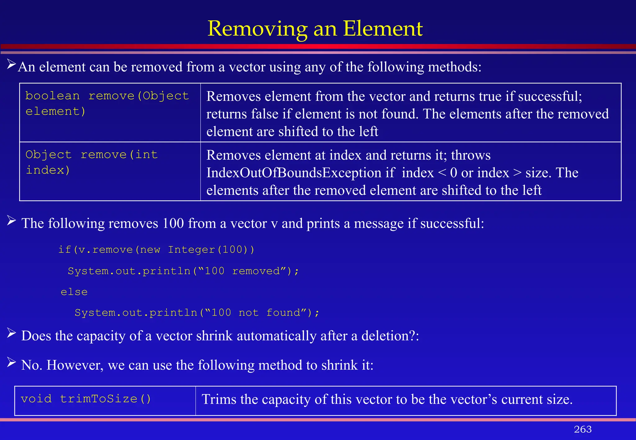 263
Removing an Element
boolean remove(Object
element)
Removes element from the vector and returns true if successful;
returns false if element is not found. The elements after the removed
element are shifted to the left
Object remove(int
index)
Removes element at index and returns it; throws
IndexOutOfBoundsException if index < 0 or index > size. The
elements after the removed element are shifted to the left
void trimToSize() Trims the capacity of this vector to be the vector’s current size.
An element can be removed from a vector using any of the following methods:
 The following removes 100 from a vector v and prints a message if successful:
if(v.remove(new Integer(100))
System.out.println(“100 removed”);
else
System.out.println(“100 not found”);
 Does the capacity of a vector shrink automatically after a deletion?:
 No. However, we can use the following method to shrink it:
 