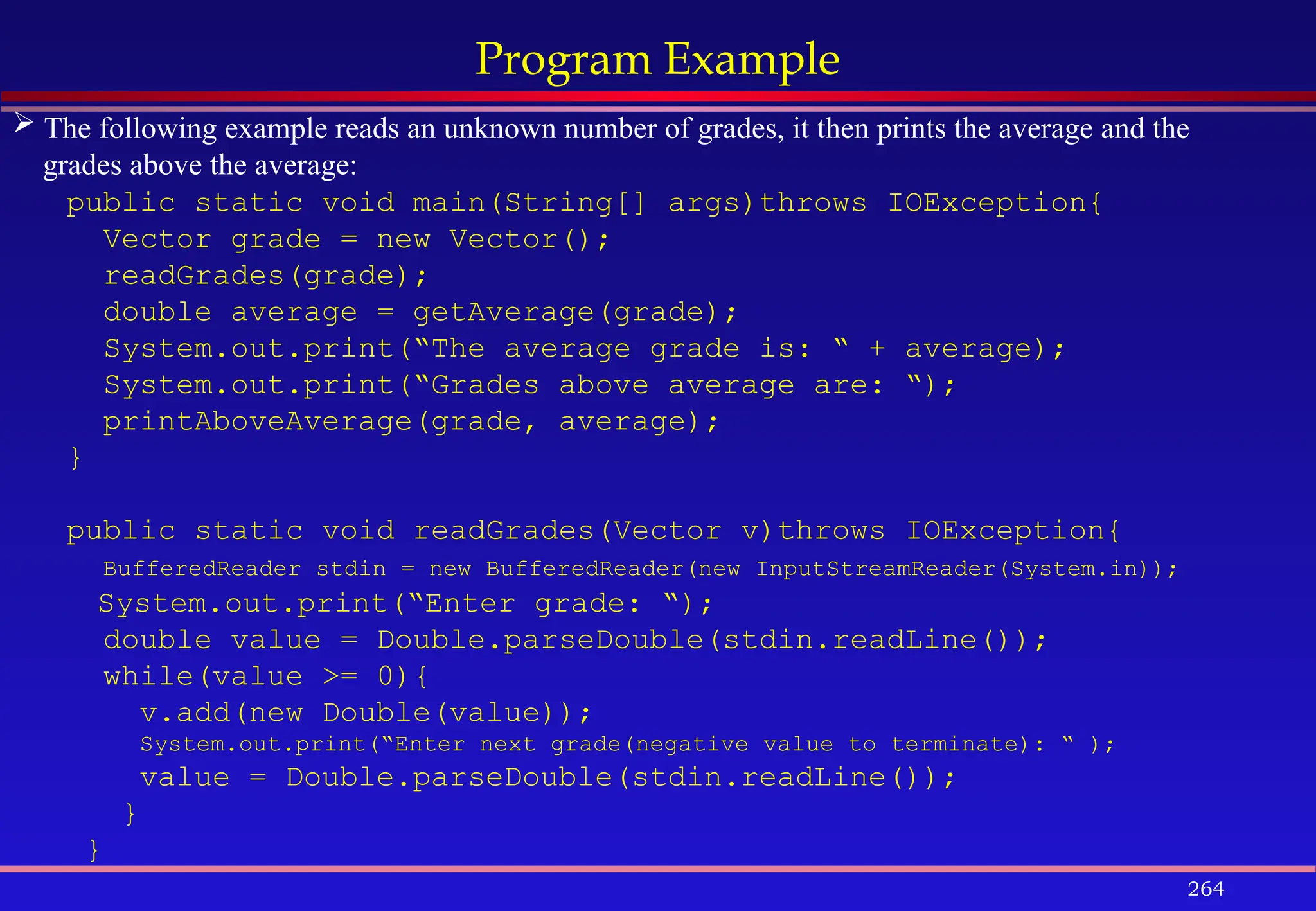 264
Program Example
 The following example reads an unknown number of grades, it then prints the average and the
grades above the average:
public static void main(String[] args)throws IOException{
Vector grade = new Vector();
readGrades(grade);
double average = getAverage(grade);
System.out.print(“The average grade is: “ + average);
System.out.print(“Grades above average are: “);
printAboveAverage(grade, average);
}
public static void readGrades(Vector v)throws IOException{
BufferedReader stdin = new BufferedReader(new InputStreamReader(System.in));
System.out.print(“Enter grade: “);
double value = Double.parseDouble(stdin.readLine());
while(value >= 0){
v.add(new Double(value));
System.out.print(“Enter next grade(negative value to terminate): “ );
value = Double.parseDouble(stdin.readLine());
}
}
 