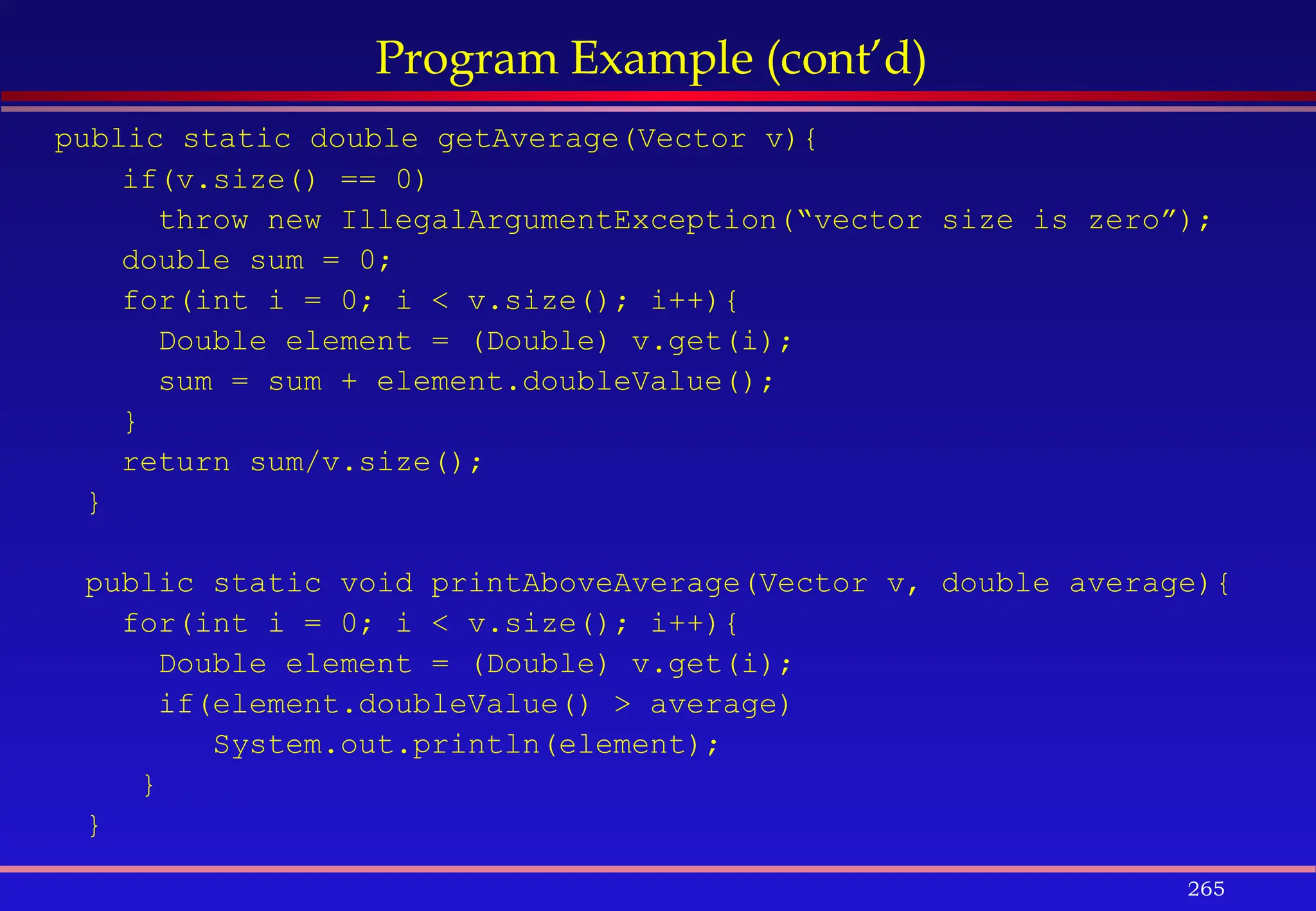 265
Program Example (cont’d)
public static double getAverage(Vector v){
if(v.size() == 0)
throw new IllegalArgumentException(“vector size is zero”);
double sum = 0;
for(int i = 0; i < v.size(); i++){
Double element = (Double) v.get(i);
sum = sum + element.doubleValue();
}
return sum/v.size();
}
public static void printAboveAverage(Vector v, double average){
for(int i = 0; i < v.size(); i++){
Double element = (Double) v.get(i);
if(element.doubleValue() > average)
System.out.println(element);
}
}
 
