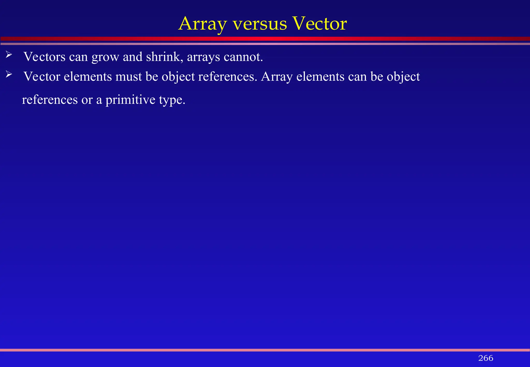 266
Array versus Vector
 Vectors can grow and shrink, arrays cannot.
 Vector elements must be object references. Array elements can be object
references or a primitive type.
 