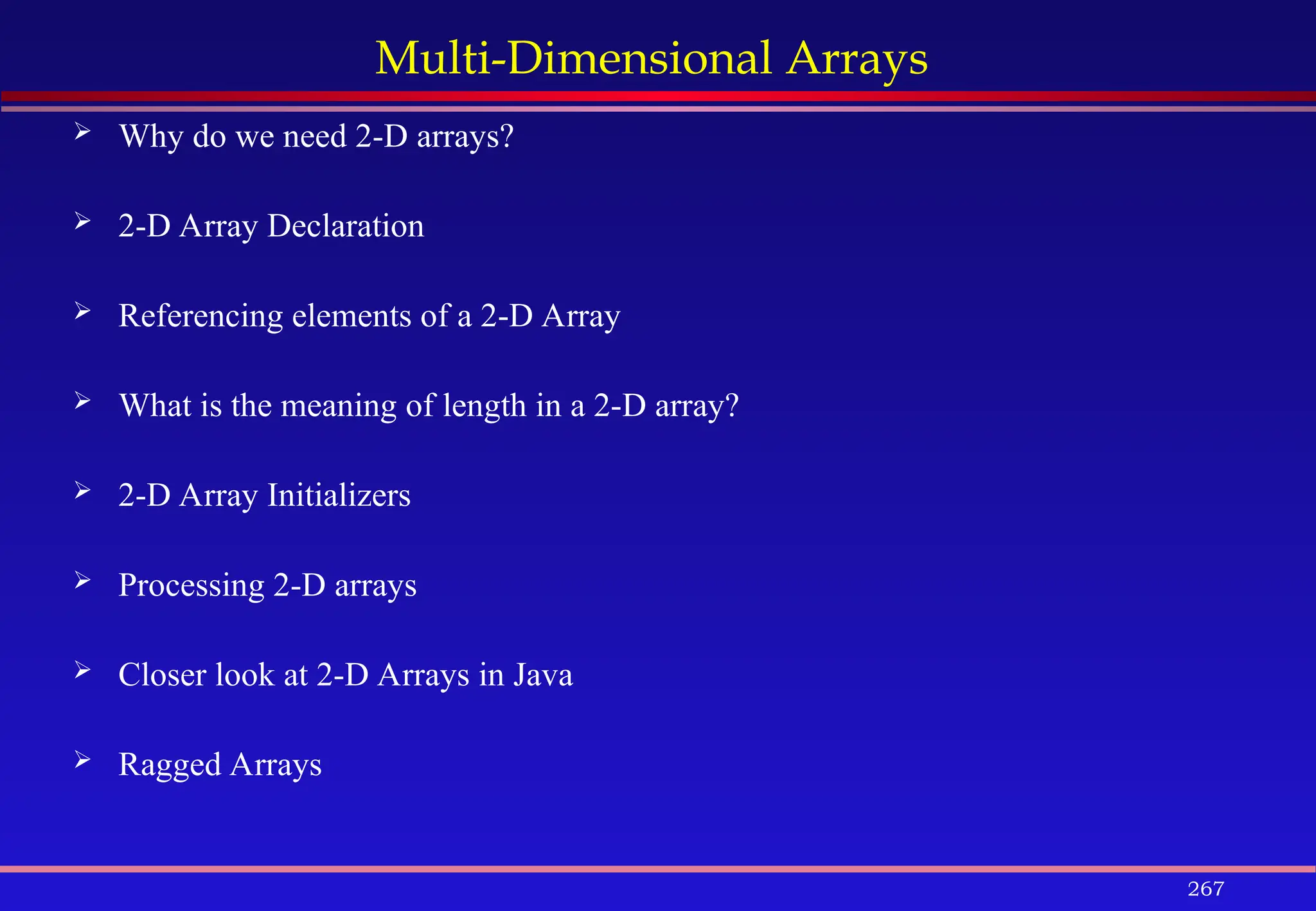 267
Multi-Dimensional Arrays
 Why do we need 2-D arrays?
 2-D Array Declaration
 Referencing elements of a 2-D Array
 What is the meaning of length in a 2-D array?
 2-D Array Initializers
 Processing 2-D arrays
 Closer look at 2-D Arrays in Java
 Ragged Arrays
 