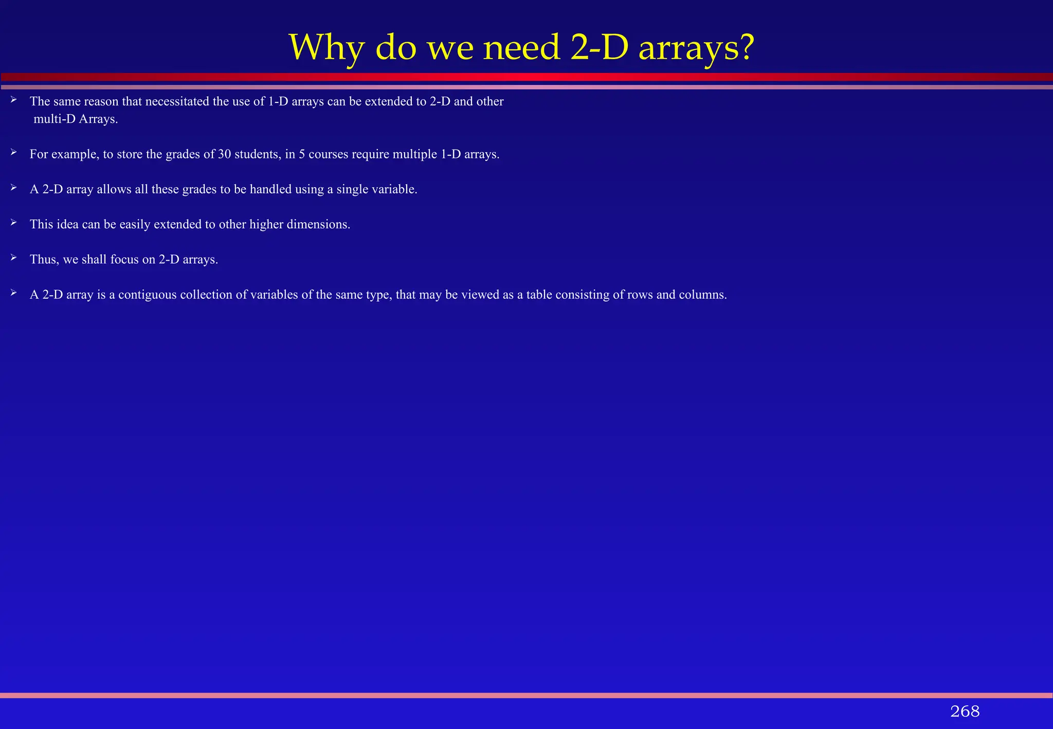 268
Why do we need 2-D arrays?
 The same reason that necessitated the use of 1-D arrays can be extended to 2-D and other
multi-D Arrays.
 For example, to store the grades of 30 students, in 5 courses require multiple 1-D arrays.
 A 2-D array allows all these grades to be handled using a single variable.
 This idea can be easily extended to other higher dimensions.
 Thus, we shall focus on 2-D arrays.
 A 2-D array is a contiguous collection of variables of the same type, that may be viewed as a table consisting of rows and columns.
 