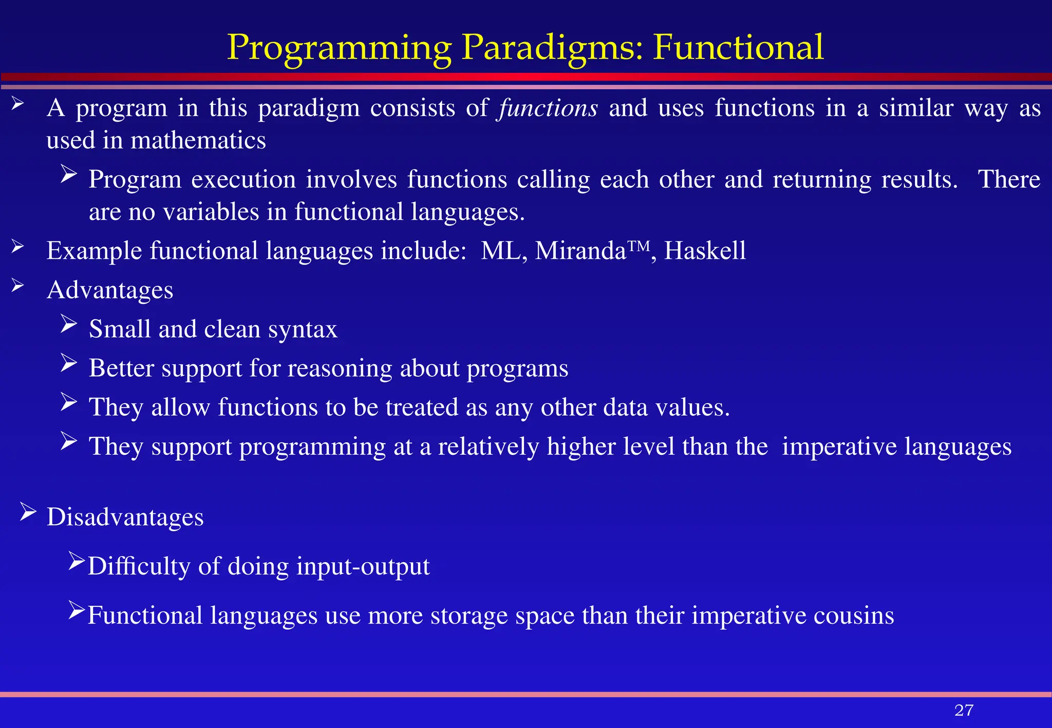 27
Programming Paradigms: Functional
 A program in this paradigm consists of functions and uses functions in a similar way as
used in mathematics
 Program execution involves functions calling each other and returning results. There
are no variables in functional languages.
 Example functional languages include: ML, MirandaTM
, Haskell
 Advantages
 Small and clean syntax
 Better support for reasoning about programs
 They allow functions to be treated as any other data values.
 They support programming at a relatively higher level than the imperative languages
 Disadvantages
Difficulty of doing input-output
Functional languages use more storage space than their imperative cousins
 