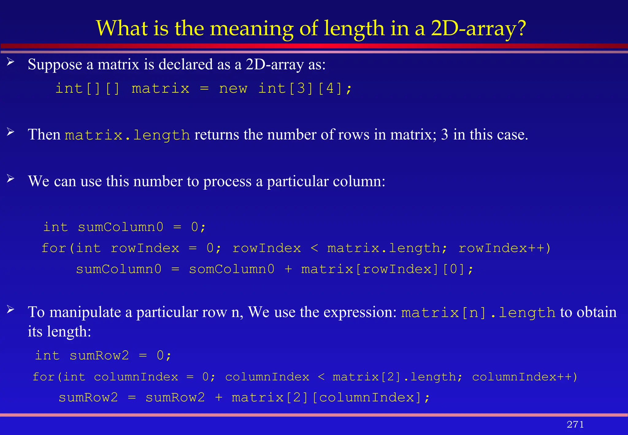 271
What is the meaning of length in a 2D-array?
 Suppose a matrix is declared as a 2D-array as:
int[][] matrix = new int[3][4];
 Then matrix.length returns the number of rows in matrix; 3 in this case.
 We can use this number to process a particular column:
int sumColumn0 = 0;
for(int rowIndex = 0; rowIndex < matrix.length; rowIndex++)
sumColumn0 = somColumn0 + matrix[rowIndex][0];
 To manipulate a particular row n, We use the expression: matrix[n].length to obtain
its length:
int sumRow2 = 0;
for(int columnIndex = 0; columnIndex < matrix[2].length; columnIndex++)
sumRow2 = sumRow2 + matrix[2][columnIndex];
 
