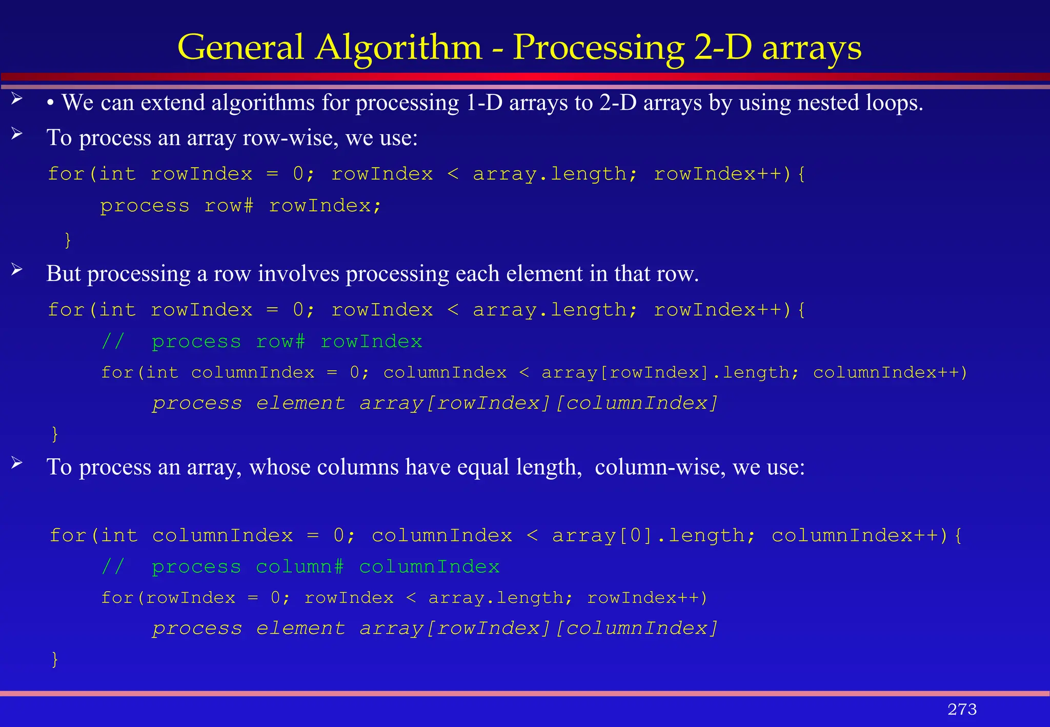 273
General Algorithm - Processing 2-D arrays
 • We can extend algorithms for processing 1-D arrays to 2-D arrays by using nested loops.
 To process an array row-wise, we use:
for(int rowIndex = 0; rowIndex < array.length; rowIndex++){
process row# rowIndex;
}
 But processing a row involves processing each element in that row.
for(int rowIndex = 0; rowIndex < array.length; rowIndex++){
// process row# rowIndex
for(int columnIndex = 0; columnIndex < array[rowIndex].length; columnIndex++)
process element array[rowIndex][columnIndex]
}
 To process an array, whose columns have equal length, column-wise, we use:
for(int columnIndex = 0; columnIndex < array[0].length; columnIndex++){
// process column# columnIndex
for(rowIndex = 0; rowIndex < array.length; rowIndex++)
process element array[rowIndex][columnIndex]
}
 