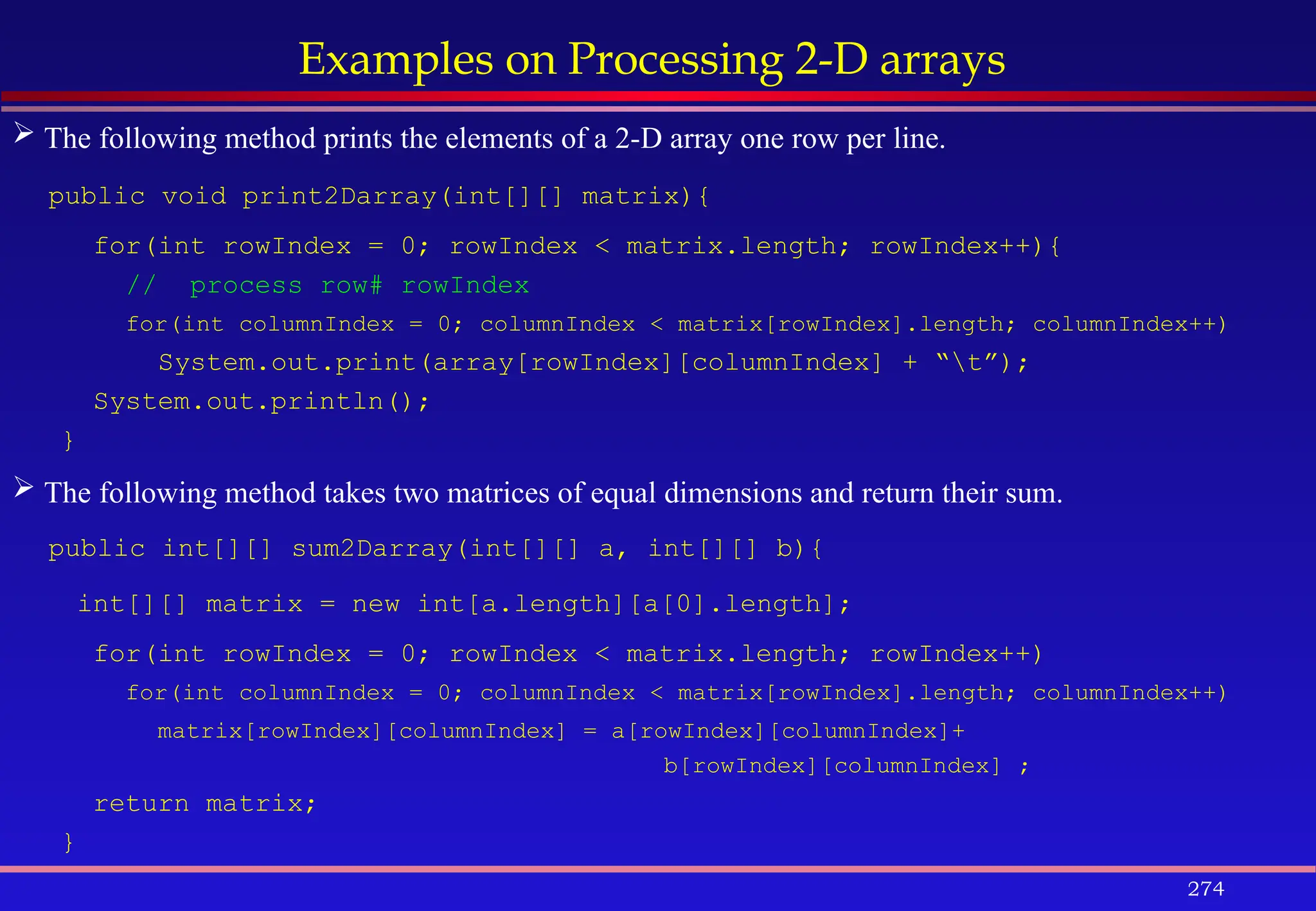 274
Examples on Processing 2-D arrays
 The following method prints the elements of a 2-D array one row per line.
public void print2Darray(int[][] matrix){
for(int rowIndex = 0; rowIndex < matrix.length; rowIndex++){
// process row# rowIndex
for(int columnIndex = 0; columnIndex < matrix[rowIndex].length; columnIndex++)
System.out.print(array[rowIndex][columnIndex] + “t”);
System.out.println();
}
 The following method takes two matrices of equal dimensions and return their sum.
public int[][] sum2Darray(int[][] a, int[][] b){
int[][] matrix = new int[a.length][a[0].length];
for(int rowIndex = 0; rowIndex < matrix.length; rowIndex++)
for(int columnIndex = 0; columnIndex < matrix[rowIndex].length; columnIndex++)
matrix[rowIndex][columnIndex] = a[rowIndex][columnIndex]+
b[rowIndex][columnIndex] ;
return matrix;
}
 