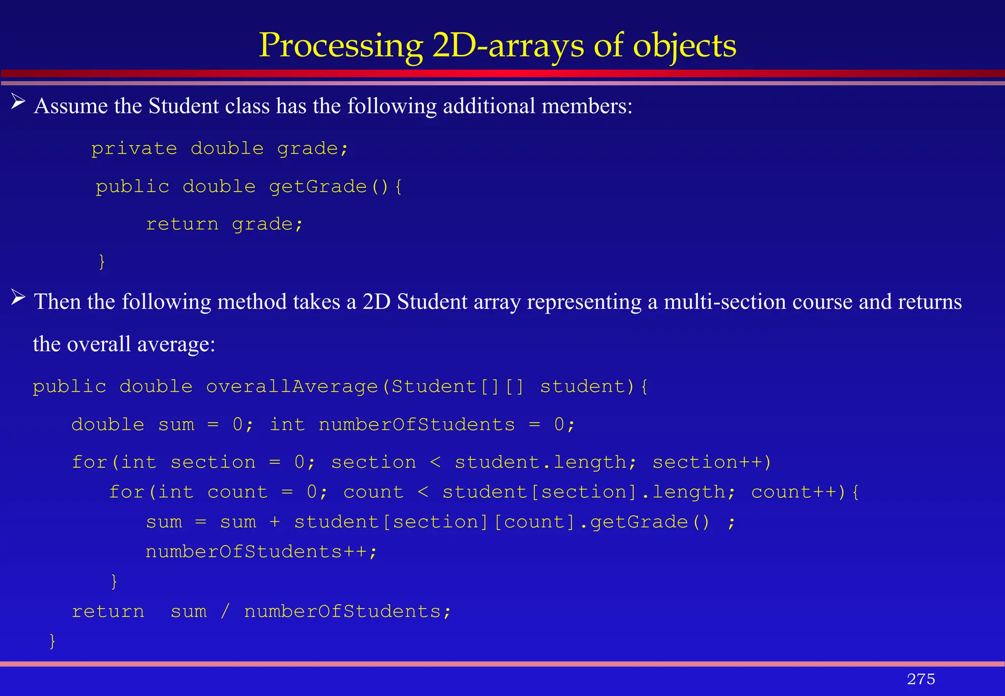 275
Processing 2D-arrays of objects
 Assume the Student class has the following additional members:
private double grade;
public double getGrade(){
return grade;
}
 Then the following method takes a 2D Student array representing a multi-section course and returns
the overall average:
public double overallAverage(Student[][] student){
double sum = 0; int numberOfStudents = 0;
for(int section = 0; section < student.length; section++)
for(int count = 0; count < student[section].length; count++){
sum = sum + student[section][count].getGrade() ;
numberOfStudents++;
}
return sum / numberOfStudents;
}
 