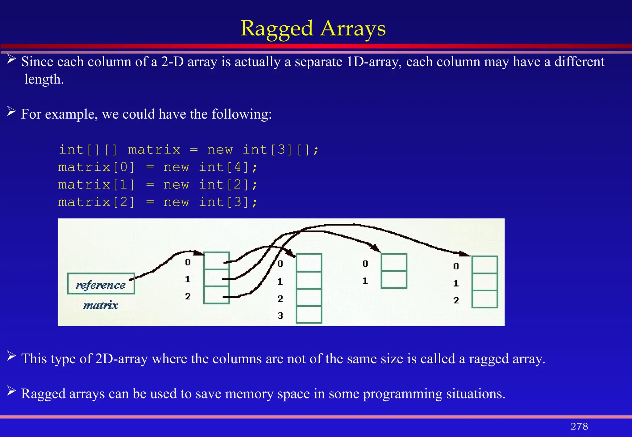 278
Ragged Arrays
 Since each column of a 2-D array is actually a separate 1D-array, each column may have a different
length.
 For example, we could have the following:
int[][] matrix = new int[3][];
matrix[0] = new int[4];
matrix[1] = new int[2];
matrix[2] = new int[3];
 This type of 2D-array where the columns are not of the same size is called a ragged array.
 Ragged arrays can be used to save memory space in some programming situations.
 