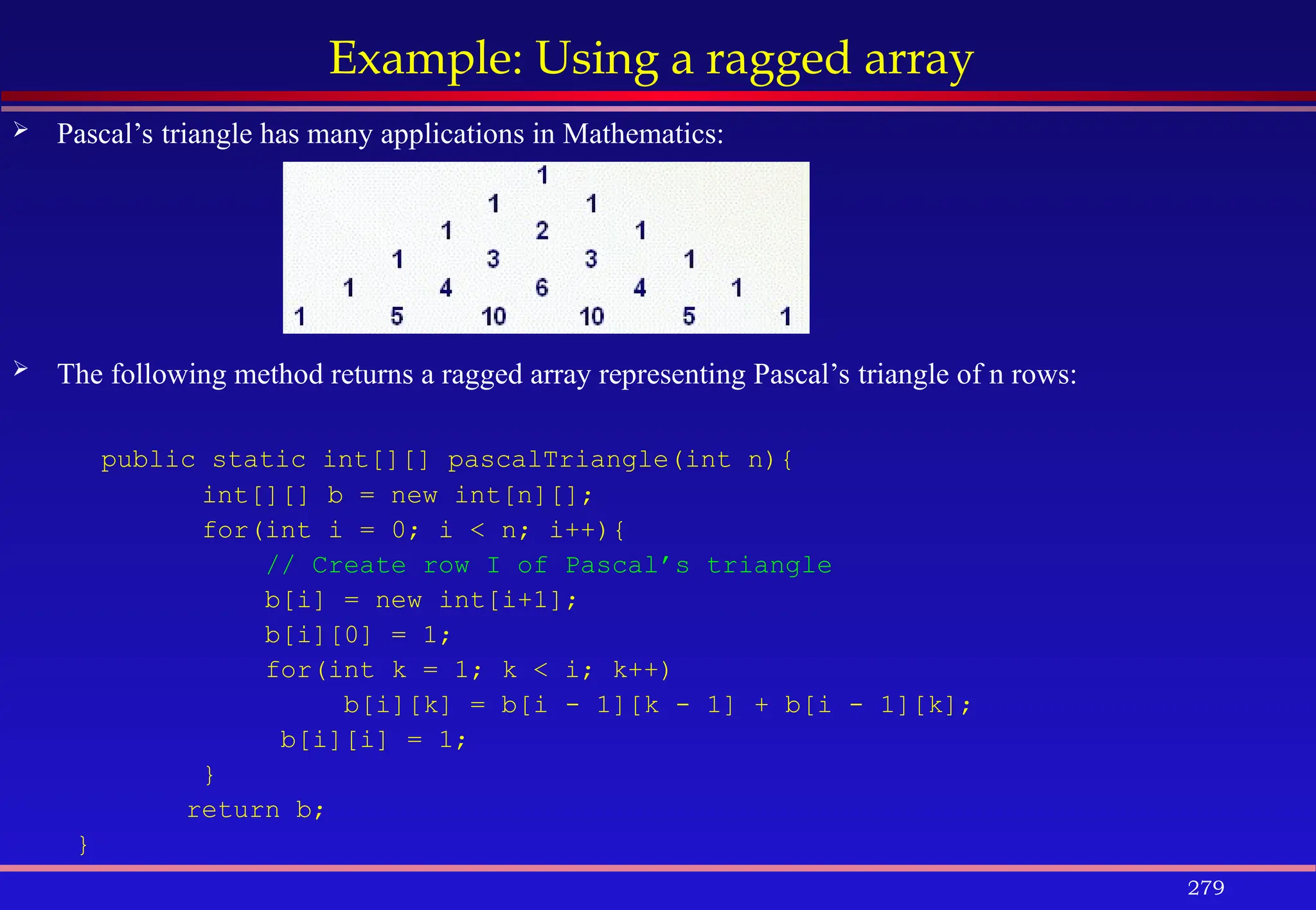 279
Example: Using a ragged array
 Pascal’s triangle has many applications in Mathematics:
 The following method returns a ragged array representing Pascal’s triangle of n rows:
public static int[][] pascalTriangle(int n){
int[][] b = new int[n][];
for(int i = 0; i < n; i++){
// Create row I of Pascal’s triangle
b[i] = new int[i+1];
b[i][0] = 1;
for(int k = 1; k < i; k++)
b[i][k] = b[i - 1][k - 1] + b[i - 1][k];
b[i][i] = 1;
}
return b;
}
 