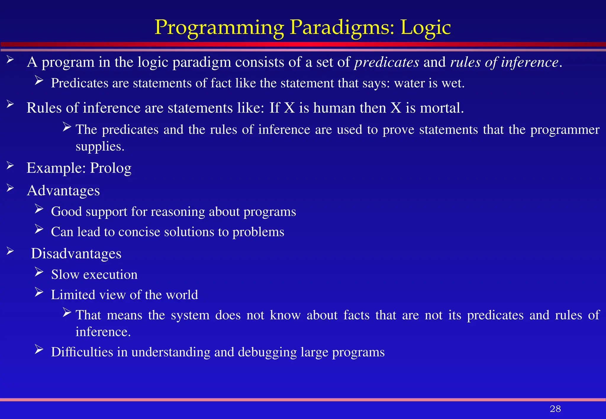 28
Programming Paradigms: Logic
 A program in the logic paradigm consists of a set of predicates and rules of inference.
 Predicates are statements of fact like the statement that says: water is wet.
 Rules of inference are statements like: If X is human then X is mortal.
 The predicates and the rules of inference are used to prove statements that the programmer
supplies.
 Example: Prolog
 Advantages
 Good support for reasoning about programs
 Can lead to concise solutions to problems
 Disadvantages
 Slow execution
 Limited view of the world
 That means the system does not know about facts that are not its predicates and rules of
inference.
 Difficulties in understanding and debugging large programs
 