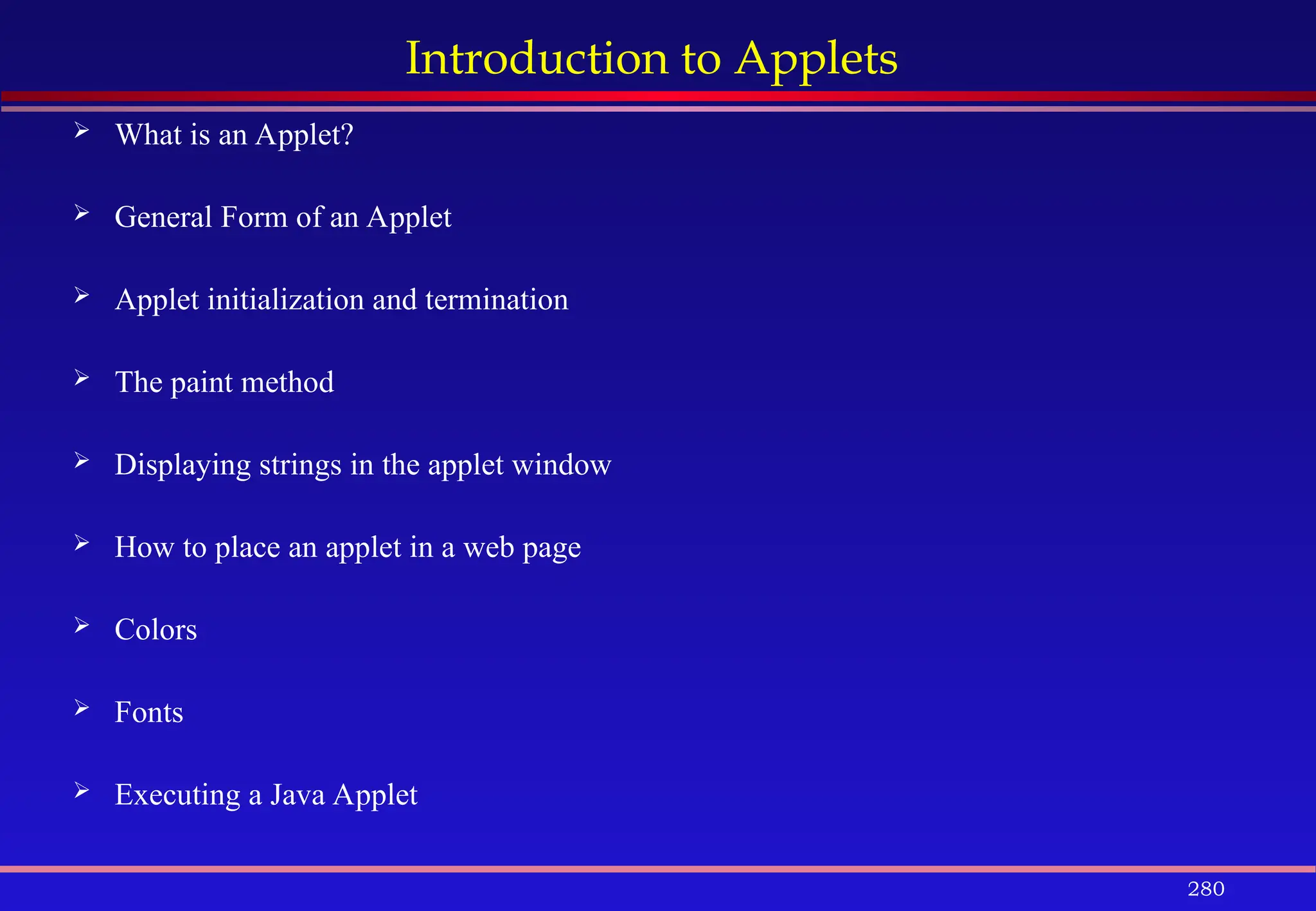 280
Introduction to Applets
 What is an Applet?
 General Form of an Applet
 Applet initialization and termination
 The paint method
 Displaying strings in the applet window
 How to place an applet in a web page
 Colors
 Fonts
 Executing a Java Applet
 