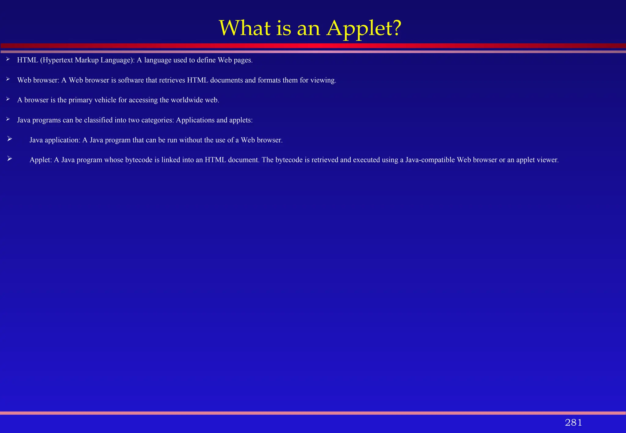 281
What is an Applet?
 HTML (Hypertext Markup Language): A language used to define Web pages.
 Web browser: A Web browser is software that retrieves HTML documents and formats them for viewing.
 A browser is the primary vehicle for accessing the worldwide web.
 Java programs can be classified into two categories: Applications and applets:
 Java application: A Java program that can be run without the use of a Web browser.
 Applet: A Java program whose bytecode is linked into an HTML document. The bytecode is retrieved and executed using a Java-compatible Web browser or an applet viewer.
 
