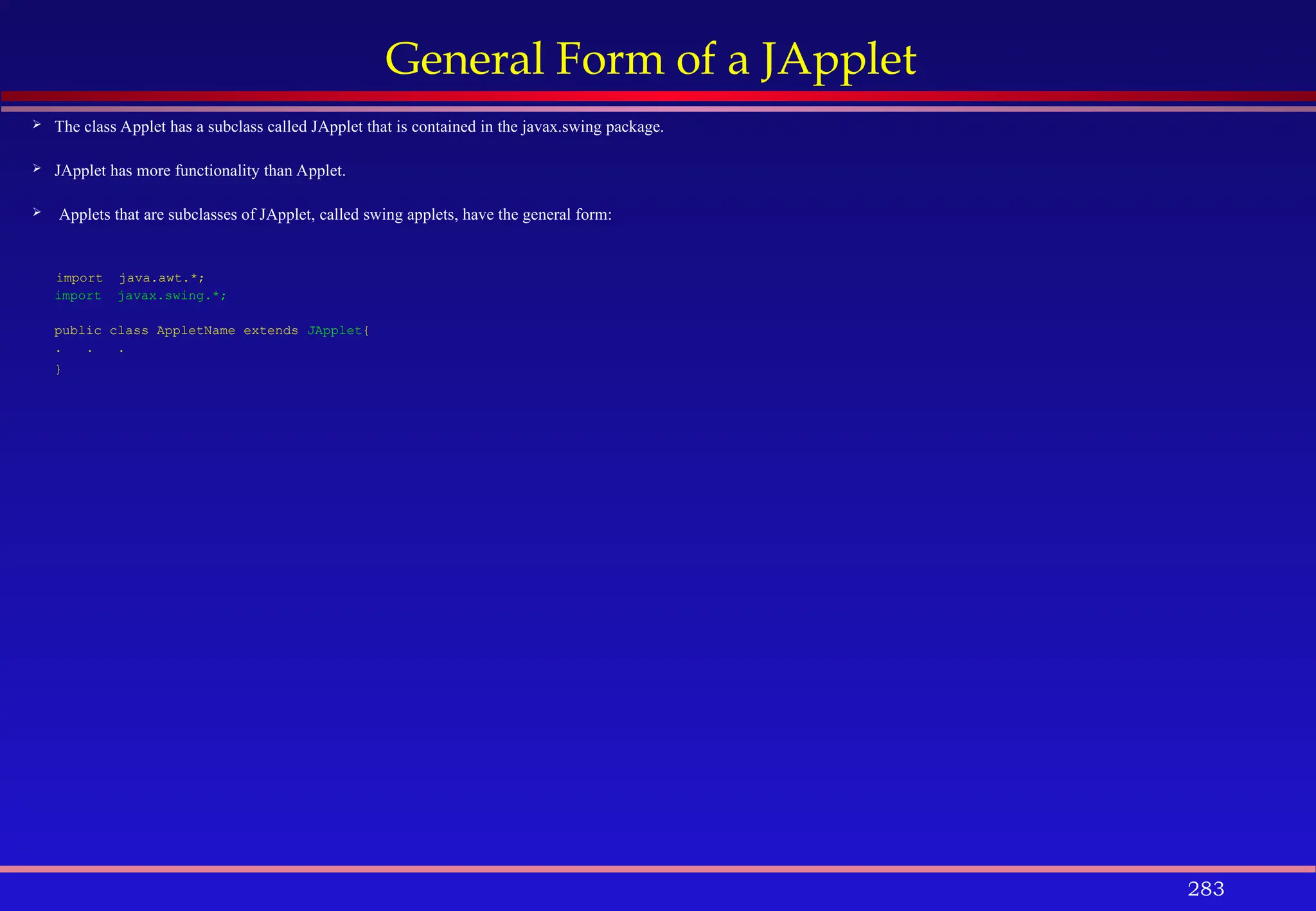 283
General Form of a JApplet
 The class Applet has a subclass called JApplet that is contained in the javax.swing package.
 JApplet has more functionality than Applet.
 Applets that are subclasses of JApplet, called swing applets, have the general form:
import java.awt.*;
import javax.swing.*;
public class AppletName extends JApplet{
. . .
}
 