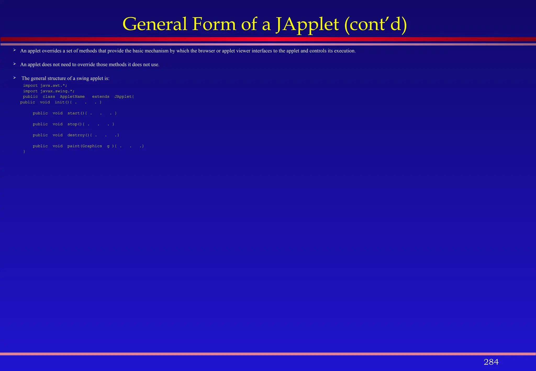 284
General Form of a JApplet (cont’d)
 An applet overrides a set of methods that provide the basic mechanism by which the browser or applet viewer interfaces to the applet and controls its execution.
 An applet does not need to override those methods it does not use.
 The general structure of a swing applet is:
import java.awt.*;
import javax.swing.*;
public class AppletName extends JApplet{
public void init(){ . . . }
public void start(){ . . . }
public void stop(){ . . . }
public void destroy(){ . . .}
public void paint(Graphics g ){ . . .}
}
 