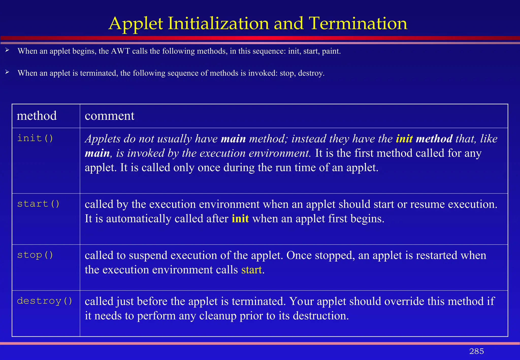 285
Applet Initialization and Termination
 When an applet begins, the AWT calls the following methods, in this sequence: init, start, paint.
 When an applet is terminated, the following sequence of methods is invoked: stop, destroy.
method comment
init() Applets do not usually have main method; instead they have the init method that, like
main, is invoked by the execution environment. It is the first method called for any
applet. It is called only once during the run time of an applet.
start() called by the execution environment when an applet should start or resume execution.
It is automatically called after init when an applet first begins.
stop() called to suspend execution of the applet. Once stopped, an applet is restarted when
the execution environment calls start.
destroy() called just before the applet is terminated. Your applet should override this method if
it needs to perform any cleanup prior to its destruction.
 