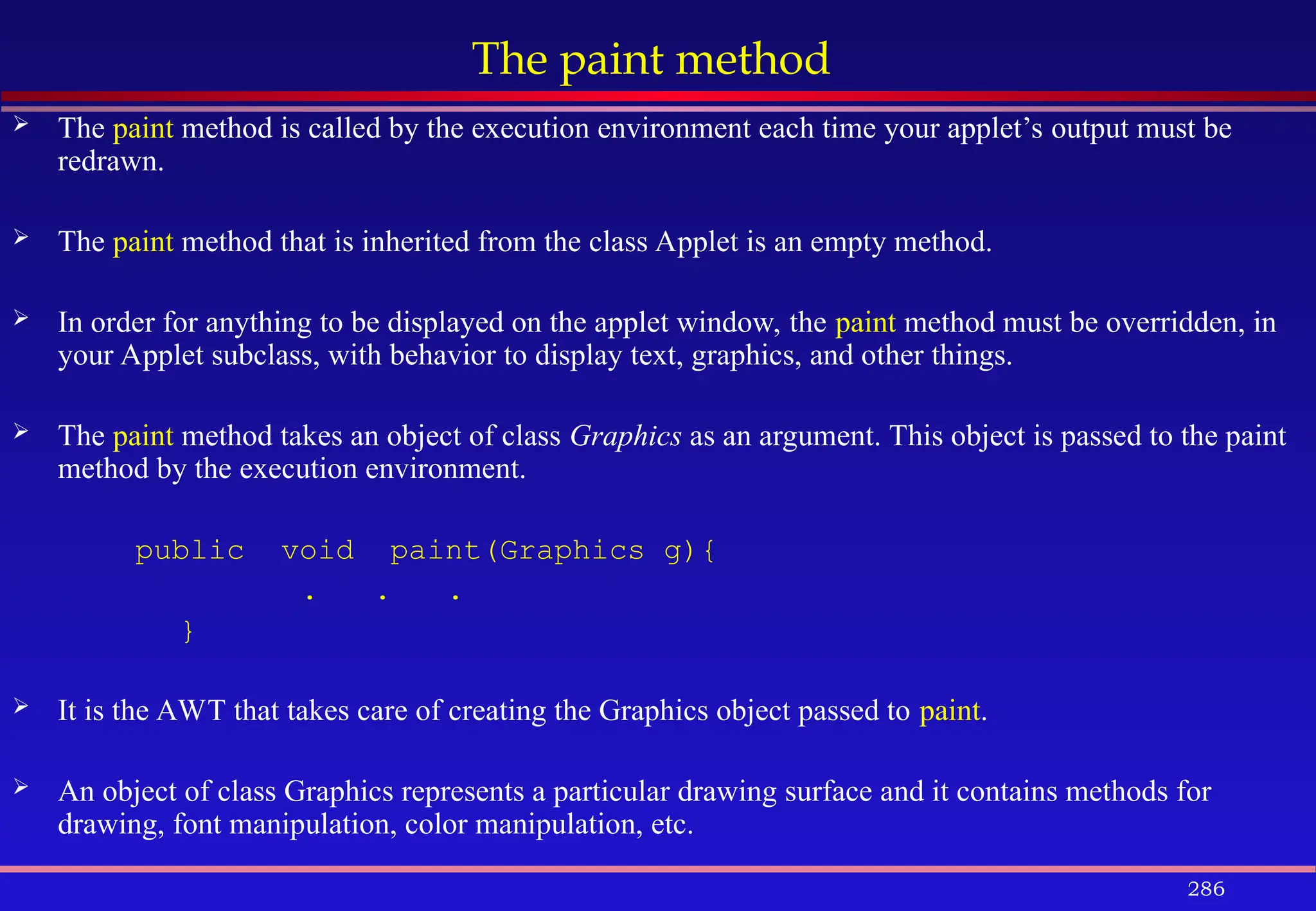 286
The paint method
 The paint method is called by the execution environment each time your applet’s output must be
redrawn.
 The paint method that is inherited from the class Applet is an empty method.
 In order for anything to be displayed on the applet window, the paint method must be overridden, in
your Applet subclass, with behavior to display text, graphics, and other things.
 The paint method takes an object of class Graphics as an argument. This object is passed to the paint
method by the execution environment.
public void paint(Graphics g){
. . .
}
 It is the AWT that takes care of creating the Graphics object passed to paint.
 An object of class Graphics represents a particular drawing surface and it contains methods for
drawing, font manipulation, color manipulation, etc.
 