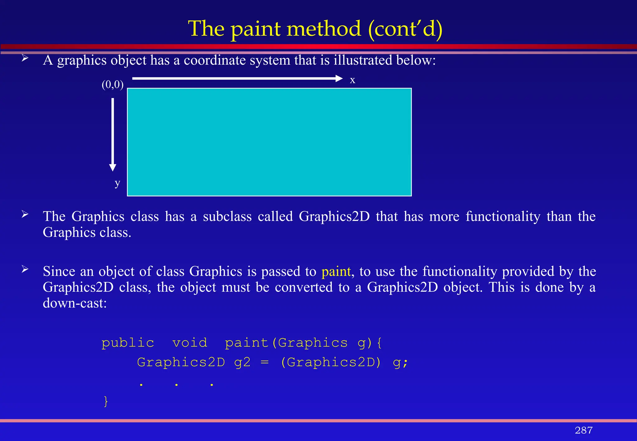 287
The paint method (cont’d)
 A graphics object has a coordinate system that is illustrated below:
 The Graphics class has a subclass called Graphics2D that has more functionality than the
Graphics class.
 Since an object of class Graphics is passed to paint, to use the functionality provided by the
Graphics2D class, the object must be converted to a Graphics2D object. This is done by a
down-cast:
public void paint(Graphics g){
Graphics2D g2 = (Graphics2D) g;
. . .
}
(0,0) x
y
 