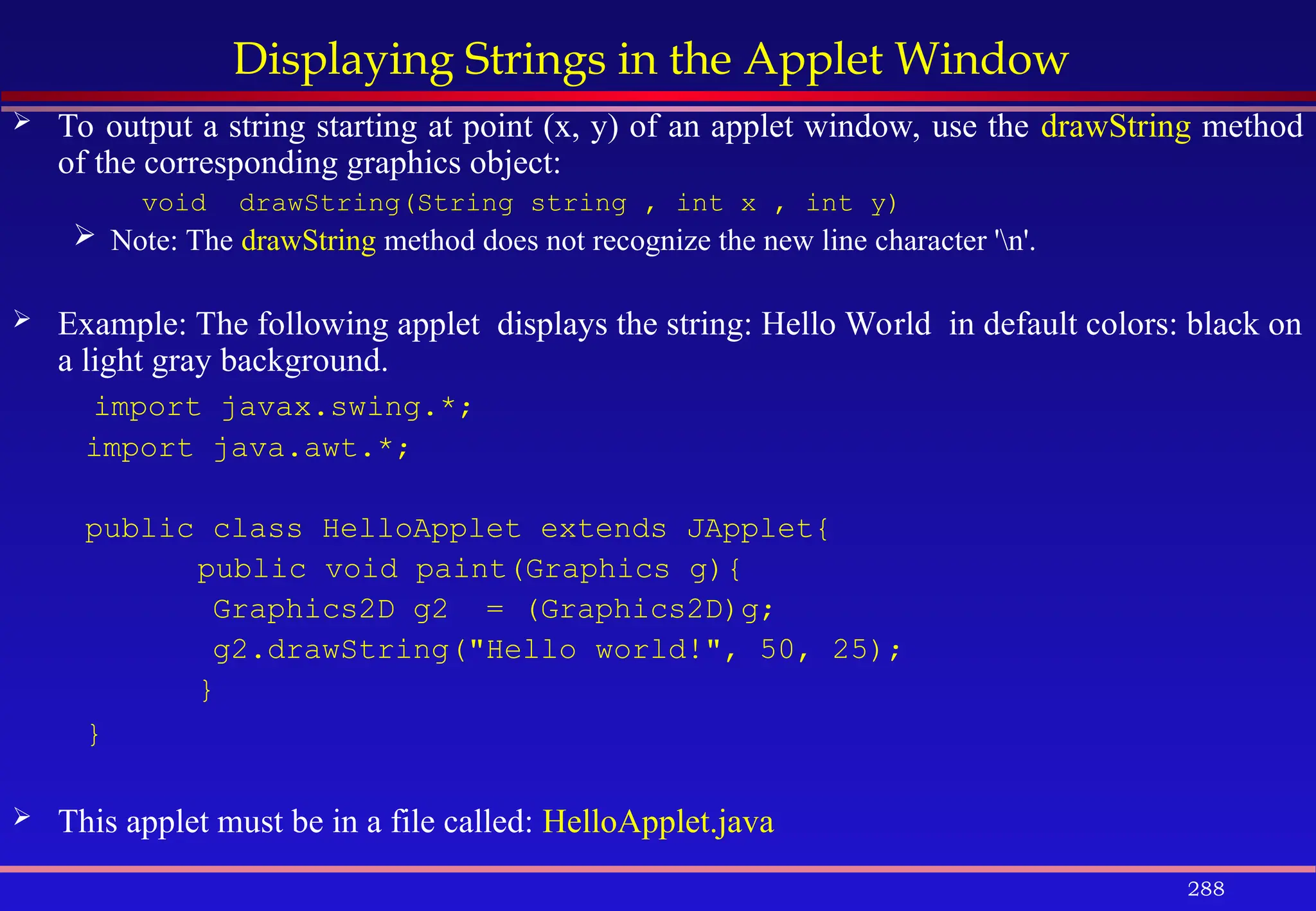 288
Displaying Strings in the Applet Window
 To output a string starting at point (x, y) of an applet window, use the drawString method
of the corresponding graphics object:
void drawString(String string , int x , int y)
 Note: The drawString method does not recognize the new line character 'n'.
 Example: The following applet displays the string: Hello World in default colors: black on
a light gray background.
import javax.swing.*;
import java.awt.*;
public class HelloApplet extends JApplet{
public void paint(Graphics g){
Graphics2D g2 = (Graphics2D)g;
g2.drawString("Hello world!", 50, 25);
}
}
 This applet must be in a file called: HelloApplet.java
 