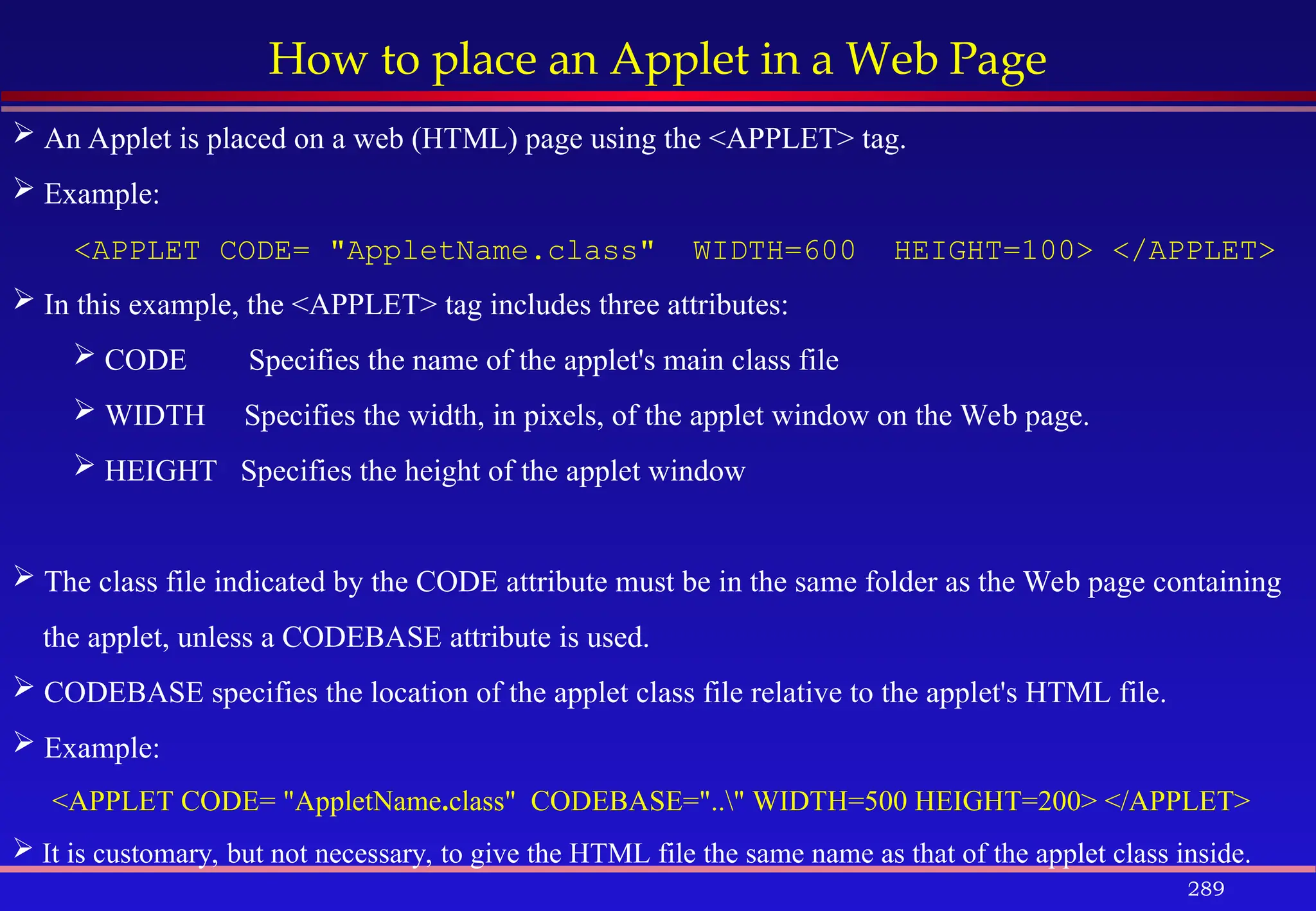 289
How to place an Applet in a Web Page
 An Applet is placed on a web (HTML) page using the <APPLET> tag.
 Example:
<APPLET CODE= "AppletName.class" WIDTH=600 HEIGHT=100> </APPLET>
 In this example, the <APPLET> tag includes three attributes:
 CODE Specifies the name of the applet's main class file
 WIDTH Specifies the width, in pixels, of the applet window on the Web page.
 HEIGHT Specifies the height of the applet window
 The class file indicated by the CODE attribute must be in the same folder as the Web page containing
the applet, unless a CODEBASE attribute is used.
 CODEBASE specifies the location of the applet class file relative to the applet's HTML file.
 Example:
<APPLET CODE= "AppletName.class" CODEBASE=".." WIDTH=500 HEIGHT=200> </APPLET>
 It is customary, but not necessary, to give the HTML file the same name as that of the applet class inside.
 