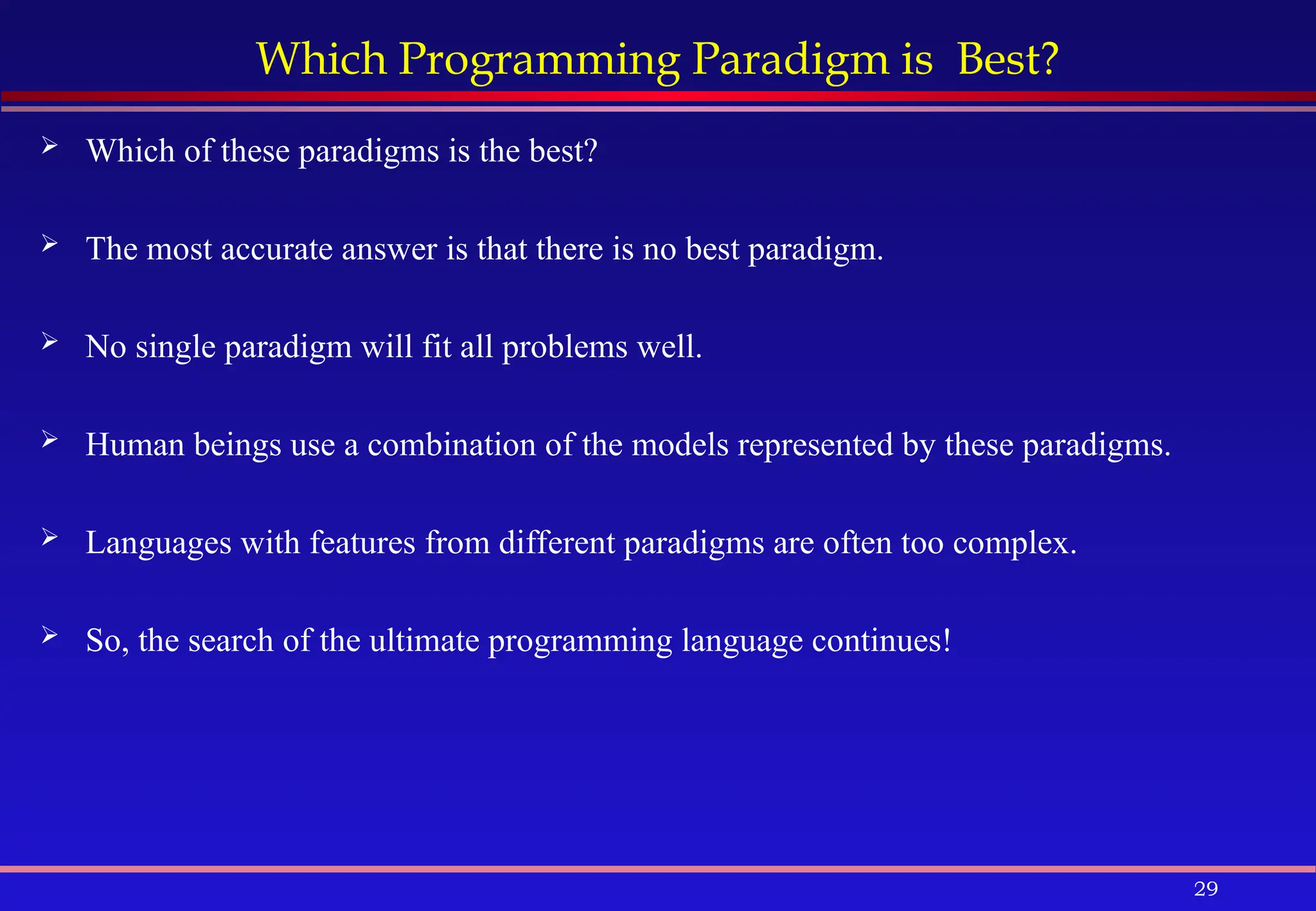 29
Which Programming Paradigm is Best?
 Which of these paradigms is the best?
 The most accurate answer is that there is no best paradigm.
 No single paradigm will fit all problems well.
 Human beings use a combination of the models represented by these paradigms.
 Languages with features from different paradigms are often too complex.
 So, the search of the ultimate programming language continues!
 