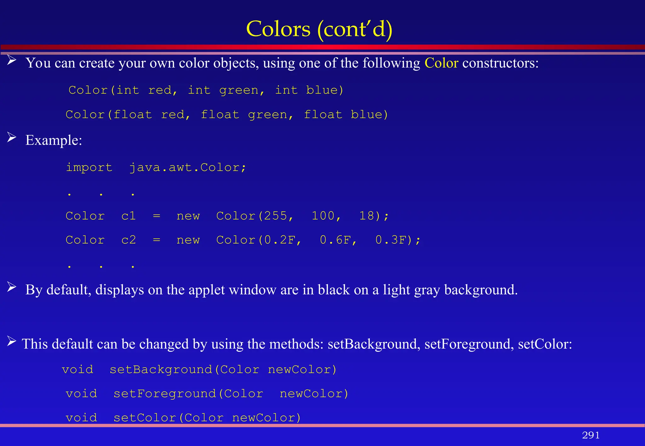 291
Colors (cont’d)
 You can create your own color objects, using one of the following Color constructors:
Color(int red, int green, int blue)
Color(float red, float green, float blue)
 Example:
import java.awt.Color;
. . .
Color c1 = new Color(255, 100, 18);
Color c2 = new Color(0.2F, 0.6F, 0.3F);
. . .
 By default, displays on the applet window are in black on a light gray background.
 This default can be changed by using the methods: setBackground, setForeground, setColor:
void setBackground(Color newColor)
void setForeground(Color newColor)
void setColor(Color newColor)
 