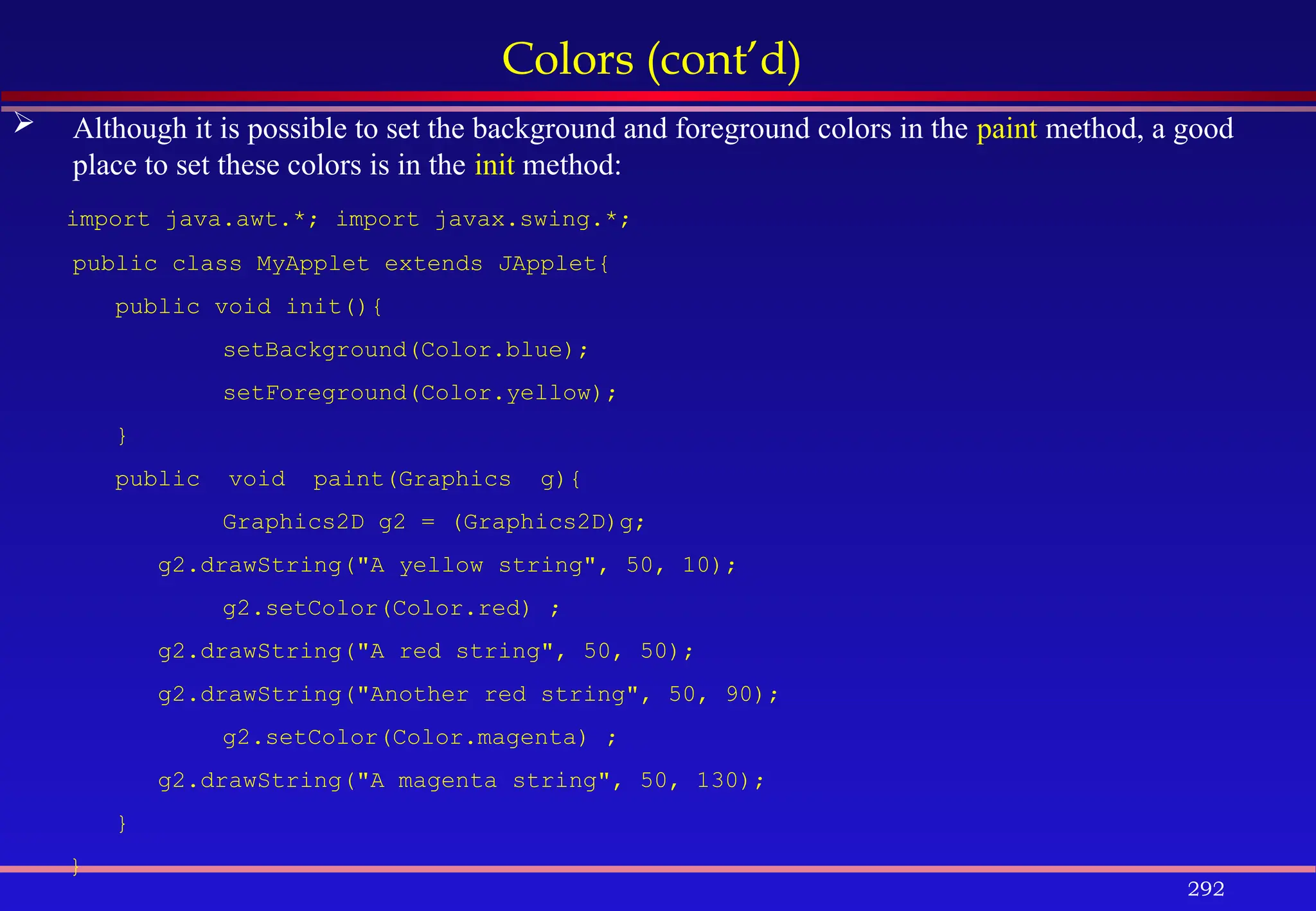 292
Colors (cont’d)
 Although it is possible to set the background and foreground colors in the paint method, a good
place to set these colors is in the init method:
import java.awt.*; import javax.swing.*;
public class MyApplet extends JApplet{
public void init(){
setBackground(Color.blue);
setForeground(Color.yellow);
}
public void paint(Graphics g){
Graphics2D g2 = (Graphics2D)g;
g2.drawString("A yellow string", 50, 10);
g2.setColor(Color.red) ;
g2.drawString("A red string", 50, 50);
g2.drawString("Another red string", 50, 90);
g2.setColor(Color.magenta) ;
g2.drawString("A magenta string", 50, 130);
}
}
 