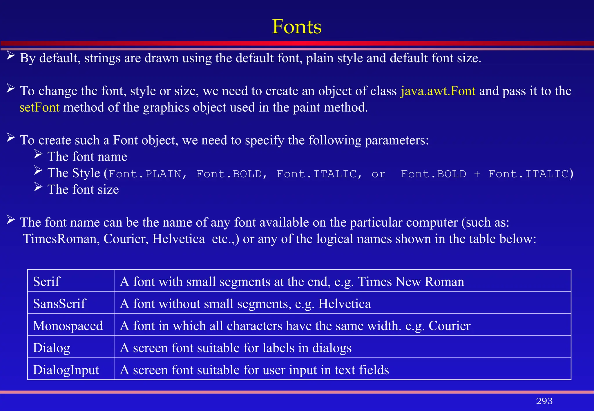 293
Fonts
 By default, strings are drawn using the default font, plain style and default font size.
 To change the font, style or size, we need to create an object of class java.awt.Font and pass it to the
setFont method of the graphics object used in the paint method.
 To create such a Font object, we need to specify the following parameters:
 The font name
 The Style (Font.PLAIN, Font.BOLD, Font.ITALIC, or Font.BOLD + Font.ITALIC)
 The font size
 The font name can be the name of any font available on the particular computer (such as:
TimesRoman, Courier, Helvetica etc.,) or any of the logical names shown in the table below:
Serif A font with small segments at the end, e.g. Times New Roman
SansSerif A font without small segments, e.g. Helvetica
Monospaced A font in which all characters have the same width. e.g. Courier
Dialog A screen font suitable for labels in dialogs
DialogInput A screen font suitable for user input in text fields
 