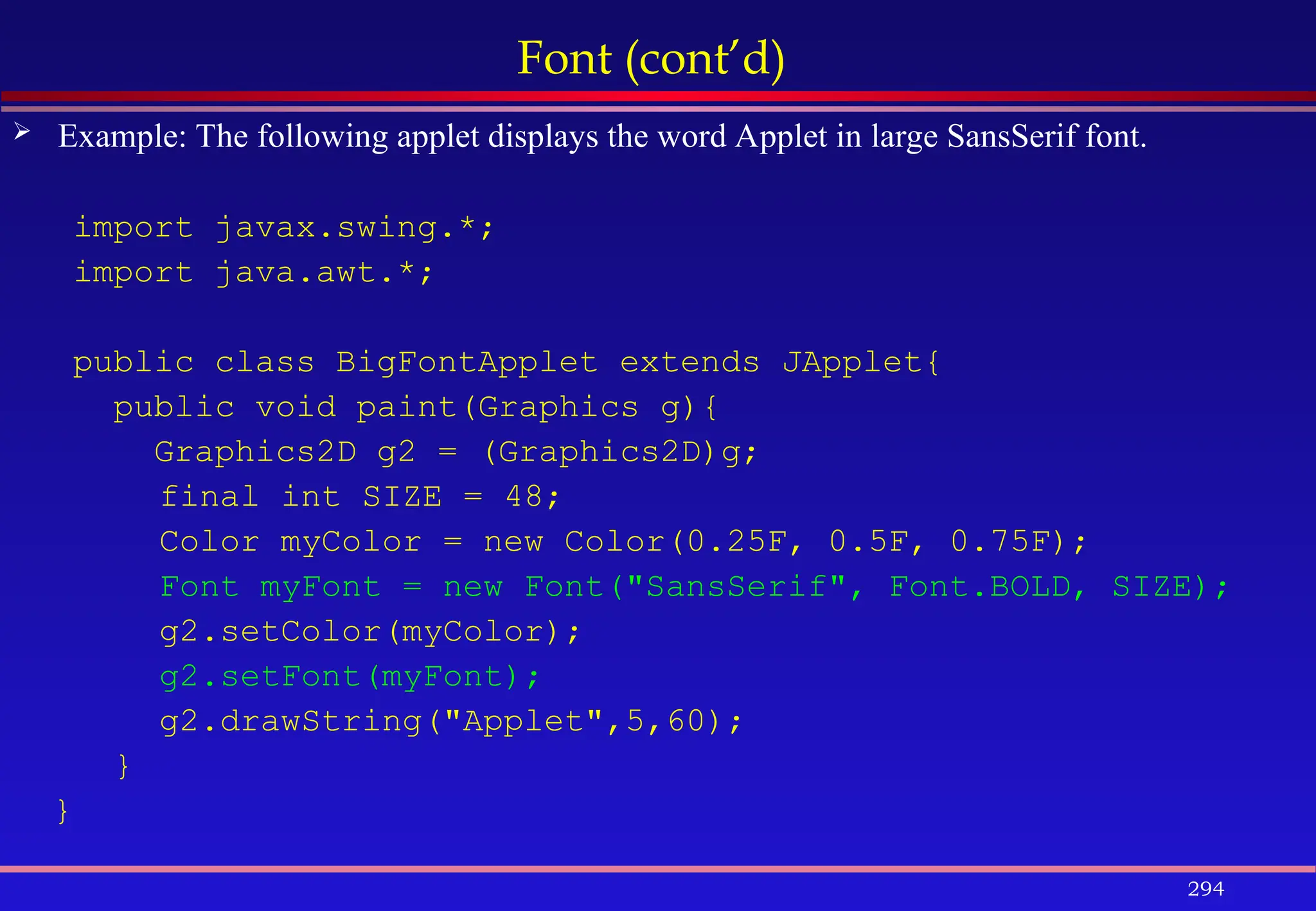 294
Font (cont’d)
 Example: The following applet displays the word Applet in large SansSerif font.
import javax.swing.*;
import java.awt.*;
public class BigFontApplet extends JApplet{
public void paint(Graphics g){
Graphics2D g2 = (Graphics2D)g;
final int SIZE = 48;
Color myColor = new Color(0.25F, 0.5F, 0.75F);
Font myFont = new Font("SansSerif", Font.BOLD, SIZE);
g2.setColor(myColor);
g2.setFont(myFont);
g2.drawString("Applet",5,60);
}
}
 