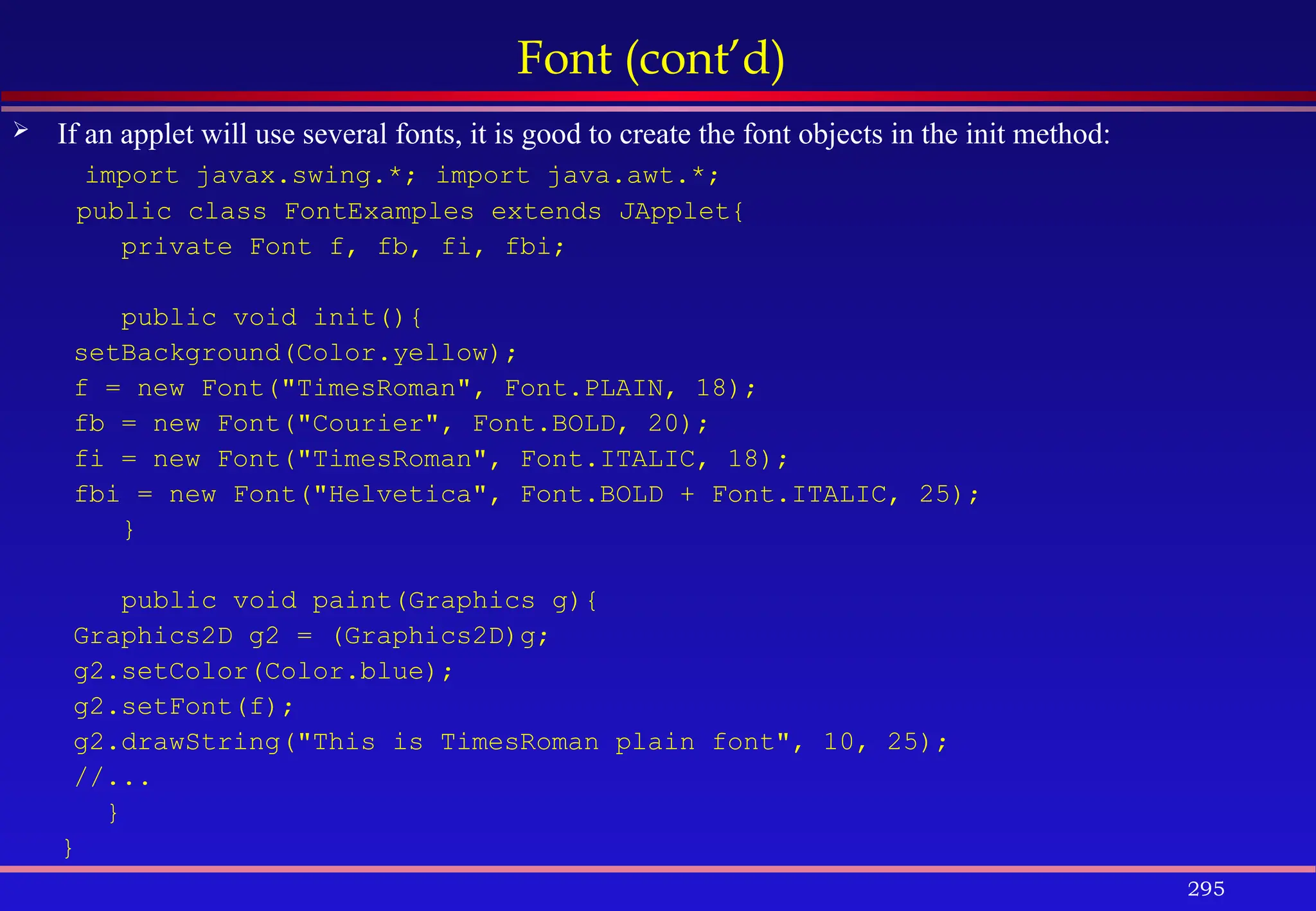 295
Font (cont’d)
 If an applet will use several fonts, it is good to create the font objects in the init method:
import javax.swing.*; import java.awt.*;
public class FontExamples extends JApplet{
private Font f, fb, fi, fbi;
public void init(){
setBackground(Color.yellow);
f = new Font("TimesRoman", Font.PLAIN, 18);
fb = new Font("Courier", Font.BOLD, 20);
fi = new Font("TimesRoman", Font.ITALIC, 18);
fbi = new Font("Helvetica", Font.BOLD + Font.ITALIC, 25);
}
public void paint(Graphics g){
Graphics2D g2 = (Graphics2D)g;
g2.setColor(Color.blue);
g2.setFont(f);
g2.drawString("This is TimesRoman plain font", 10, 25);
//...
}
}
 