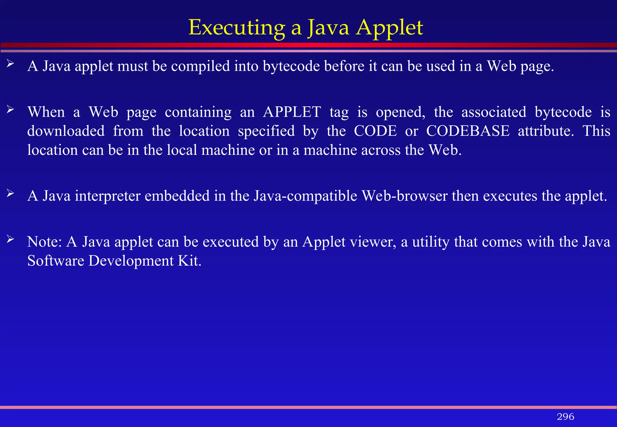 296
Executing a Java Applet
 A Java applet must be compiled into bytecode before it can be used in a Web page.
 When a Web page containing an APPLET tag is opened, the associated bytecode is
downloaded from the location specified by the CODE or CODEBASE attribute. This
location can be in the local machine or in a machine across the Web.
 A Java interpreter embedded in the Java-compatible Web-browser then executes the applet.
 Note: A Java applet can be executed by an Applet viewer, a utility that comes with the Java
Software Development Kit.
 