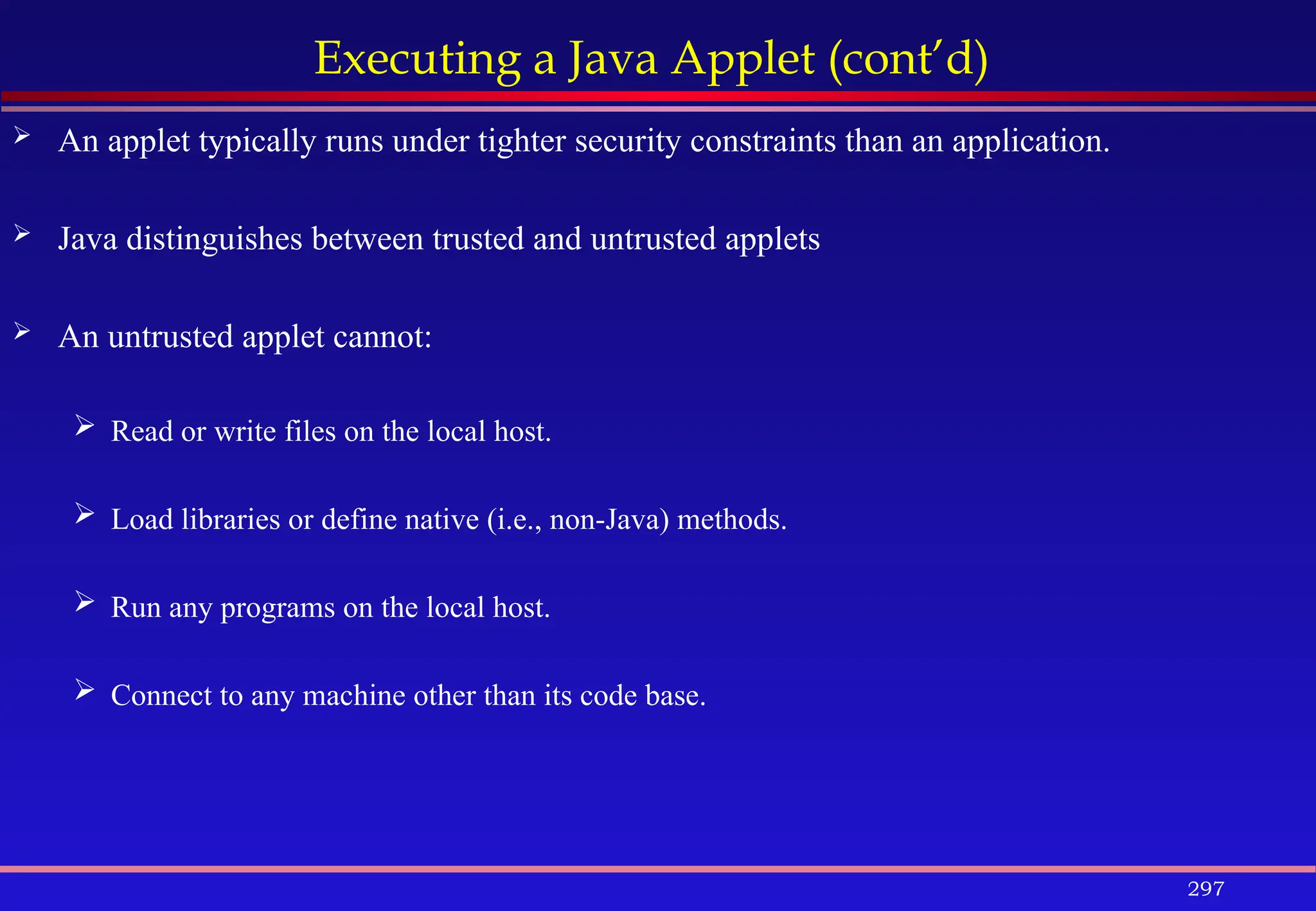 297
Executing a Java Applet (cont’d)
 An applet typically runs under tighter security constraints than an application.
 Java distinguishes between trusted and untrusted applets
 An untrusted applet cannot:
 Read or write files on the local host.
 Load libraries or define native (i.e., non-Java) methods.
 Run any programs on the local host.
 Connect to any machine other than its code base.
 