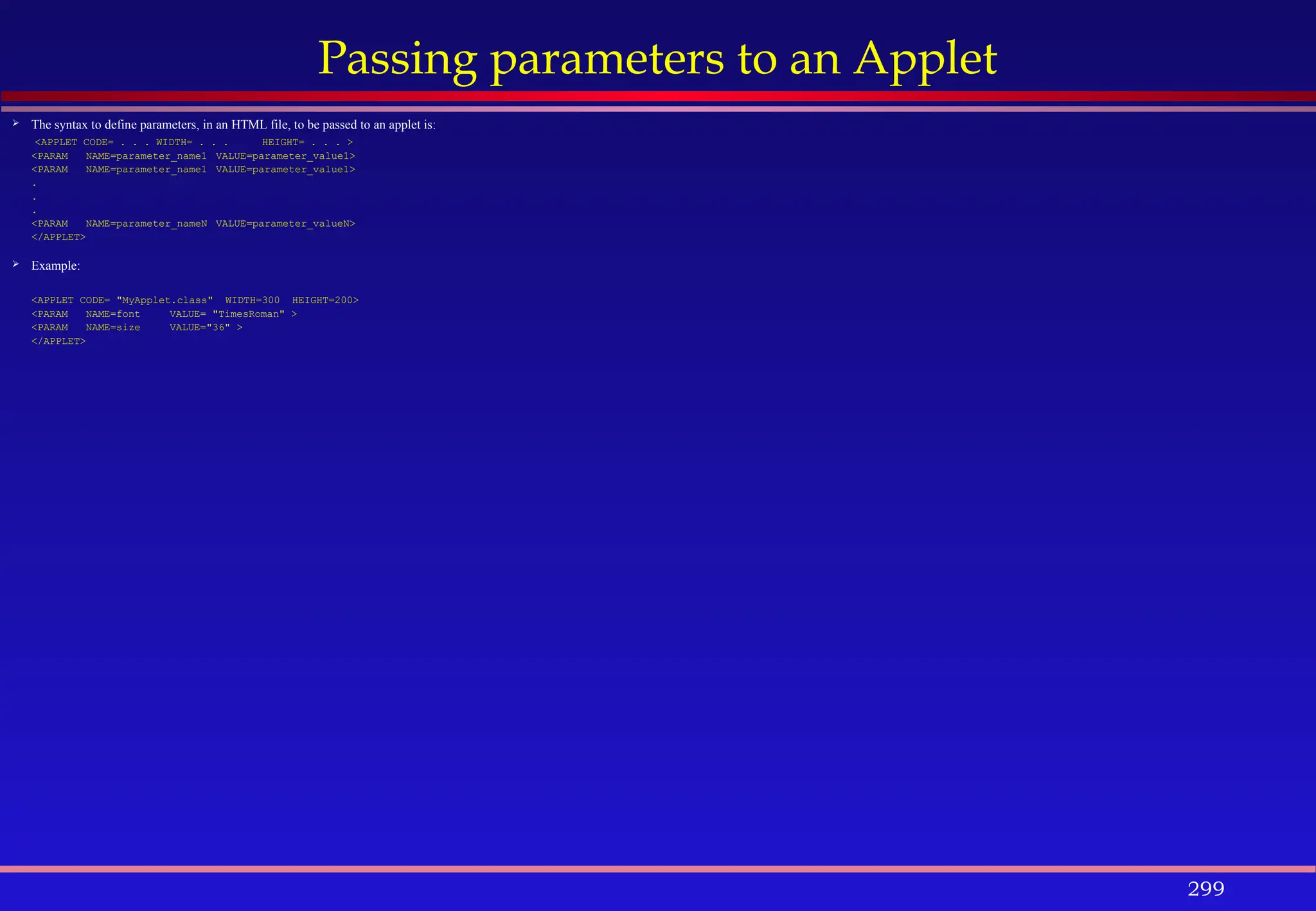 299
Passing parameters to an Applet
 The syntax to define parameters, in an HTML file, to be passed to an applet is:
<APPLET CODE= . . . WIDTH= . . . HEIGHT= . . . >
<PARAM NAME=parameter_name1 VALUE=parameter_value1>
<PARAM NAME=parameter_name1 VALUE=parameter_value1>
.
.
.
<PARAM NAME=parameter_nameN VALUE=parameter_valueN>
</APPLET>
 Example:
<APPLET CODE= "MyApplet.class" WIDTH=300 HEIGHT=200>
<PARAM NAME=font VALUE= "TimesRoman" >
<PARAM NAME=size VALUE="36" >
</APPLET>
 