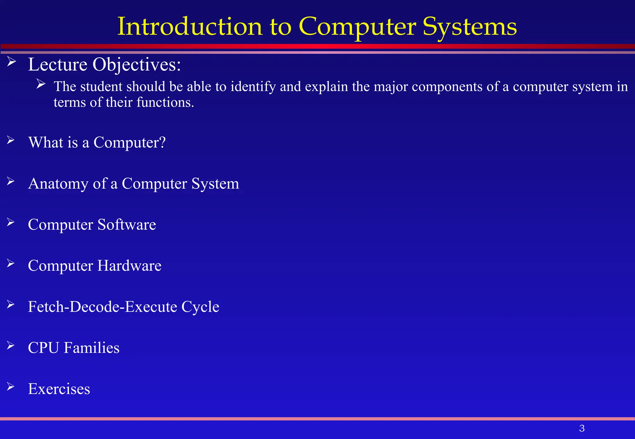 3
Introduction to Computer Systems
 Lecture Objectives:
 The student should be able to identify and explain the major components of a computer system in
terms of their functions.
 What is a Computer?
 Anatomy of a Computer System
 Computer Software
 Computer Hardware
 Fetch-Decode-Execute Cycle
 CPU Families
 Exercises
 