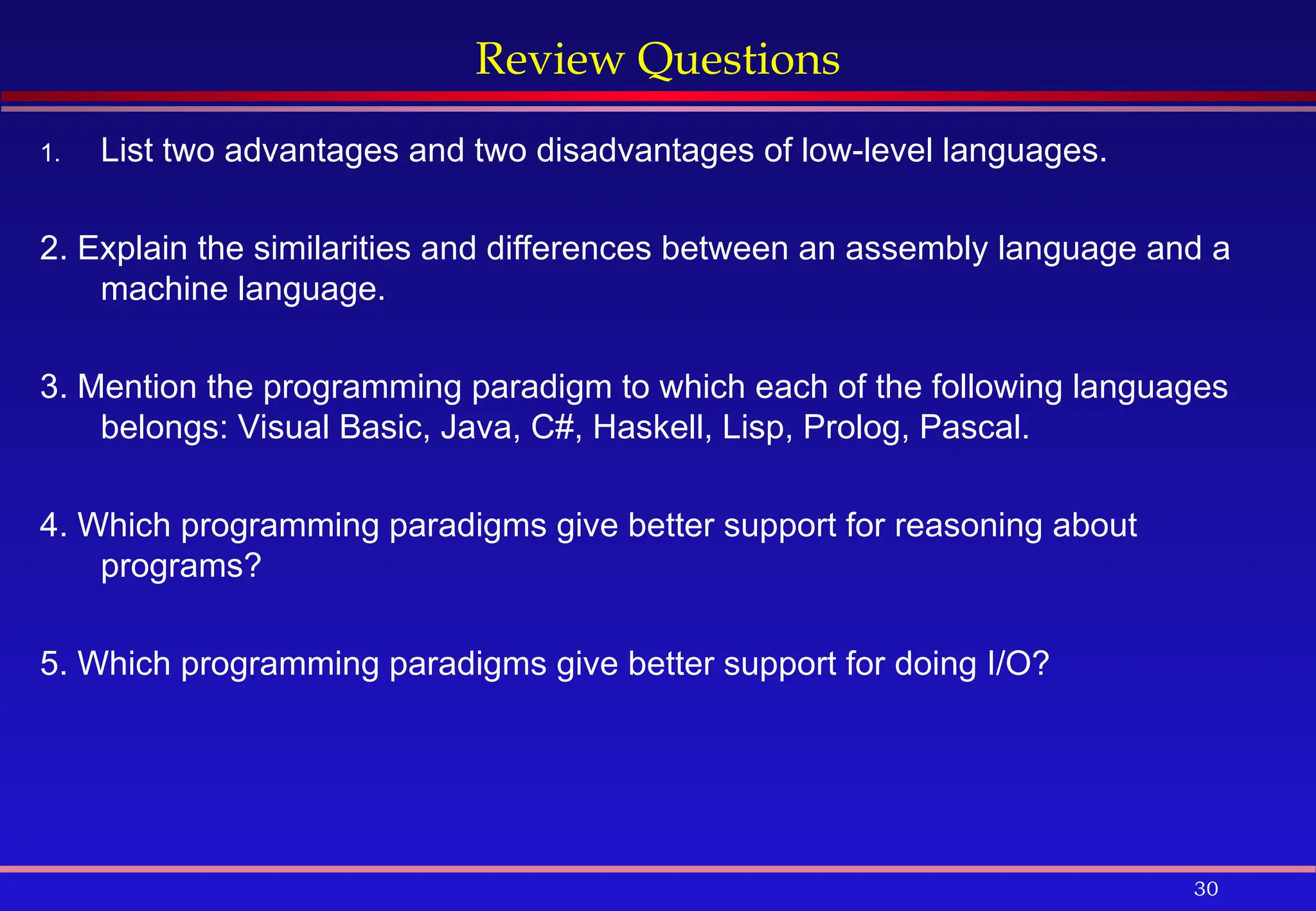 30
Review Questions
1. List two advantages and two disadvantages of low-level languages.
2. Explain the similarities and differences between an assembly language and a
machine language.
3. Mention the programming paradigm to which each of the following languages
belongs: Visual Basic, Java, C#, Haskell, Lisp, Prolog, Pascal.
4. Which programming paradigms give better support for reasoning about
programs?
5. Which programming paradigms give better support for doing I/O?
 