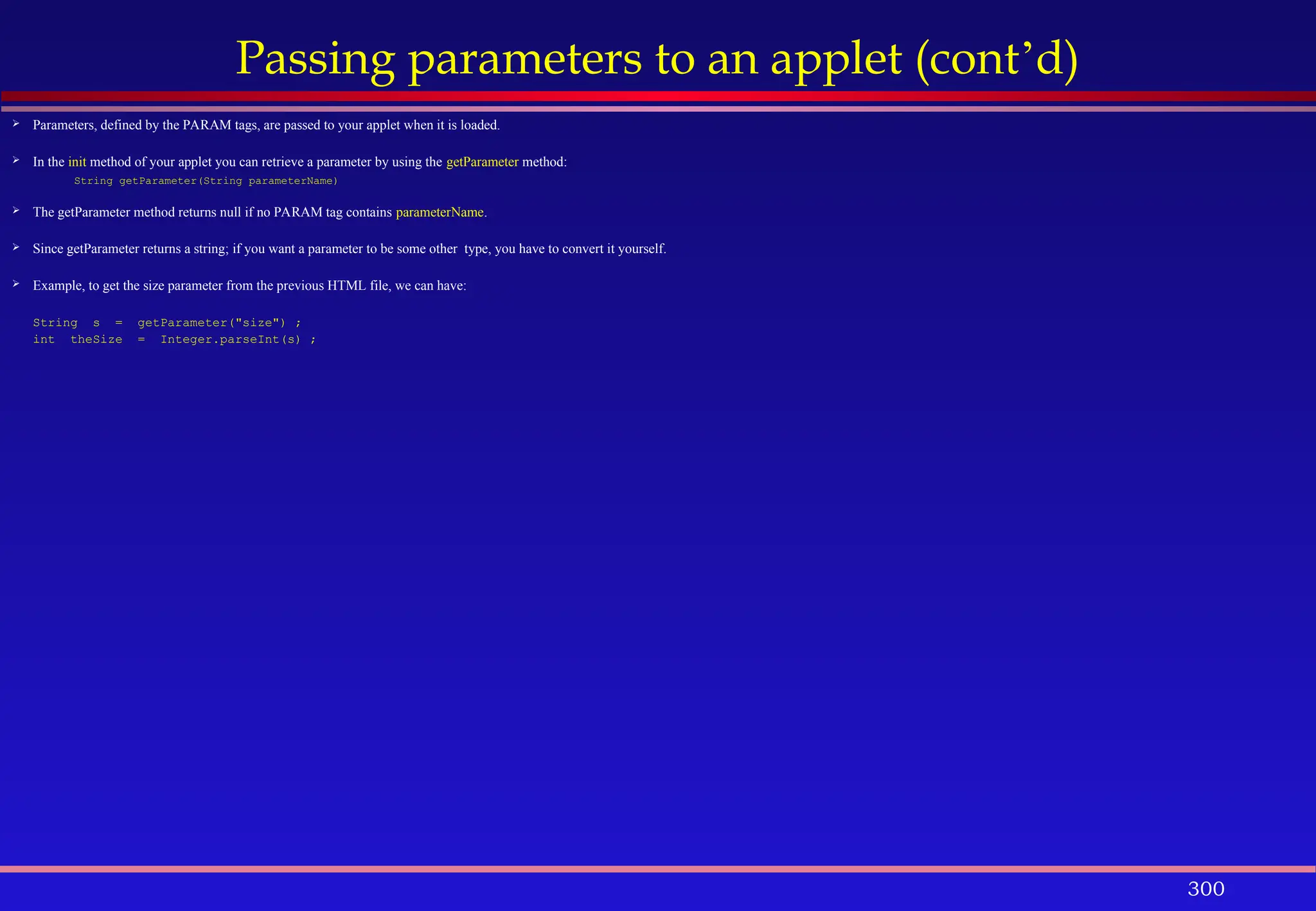 300
Passing parameters to an applet (cont’d)
 Parameters, defined by the PARAM tags, are passed to your applet when it is loaded.
 In the init method of your applet you can retrieve a parameter by using the getParameter method:
String getParameter(String parameterName)
 The getParameter method returns null if no PARAM tag contains parameterName.
 Since getParameter returns a string; if you want a parameter to be some other type, you have to convert it yourself.
 Example, to get the size parameter from the previous HTML file, we can have:
String s = getParameter("size") ;
int theSize = Integer.parseInt(s) ;
 