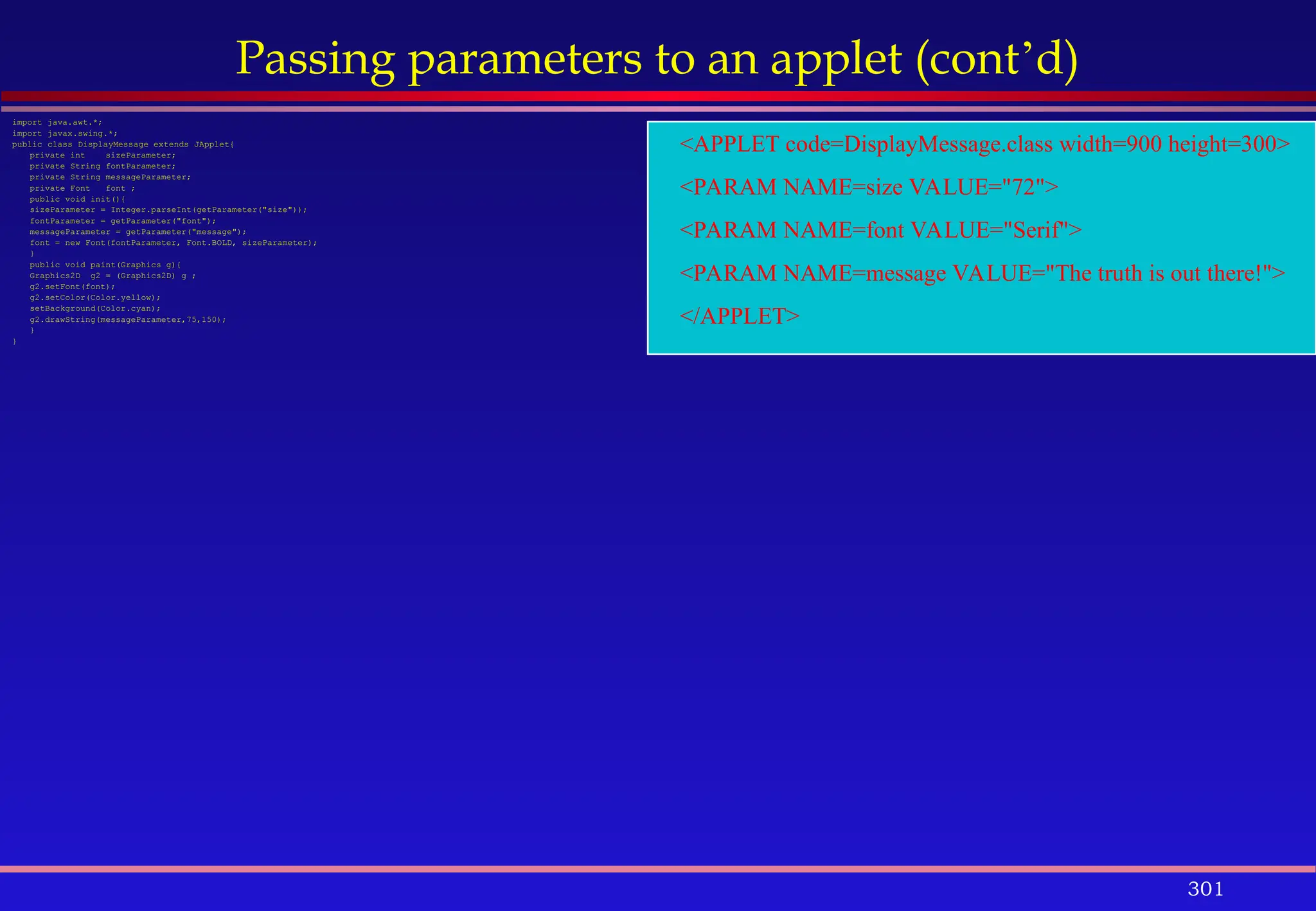 301
Passing parameters to an applet (cont’d)
import java.awt.*;
import javax.swing.*;
public class DisplayMessage extends JApplet{
private int sizeParameter;
private String fontParameter;
private String messageParameter;
private Font font ;
public void init(){
sizeParameter = Integer.parseInt(getParameter("size"));
fontParameter = getParameter("font");
messageParameter = getParameter("message");
font = new Font(fontParameter, Font.BOLD, sizeParameter);
}
public void paint(Graphics g){
Graphics2D g2 = (Graphics2D) g ;
g2.setFont(font);
g2.setColor(Color.yellow);
setBackground(Color.cyan);
g2.drawString(messageParameter,75,150);
}
}
<APPLET code=DisplayMessage.class width=900 height=300>
<PARAM NAME=size VALUE="72">
<PARAM NAME=font VALUE="Serif">
<PARAM NAME=message VALUE="The truth is out there!">
</APPLET>
 
