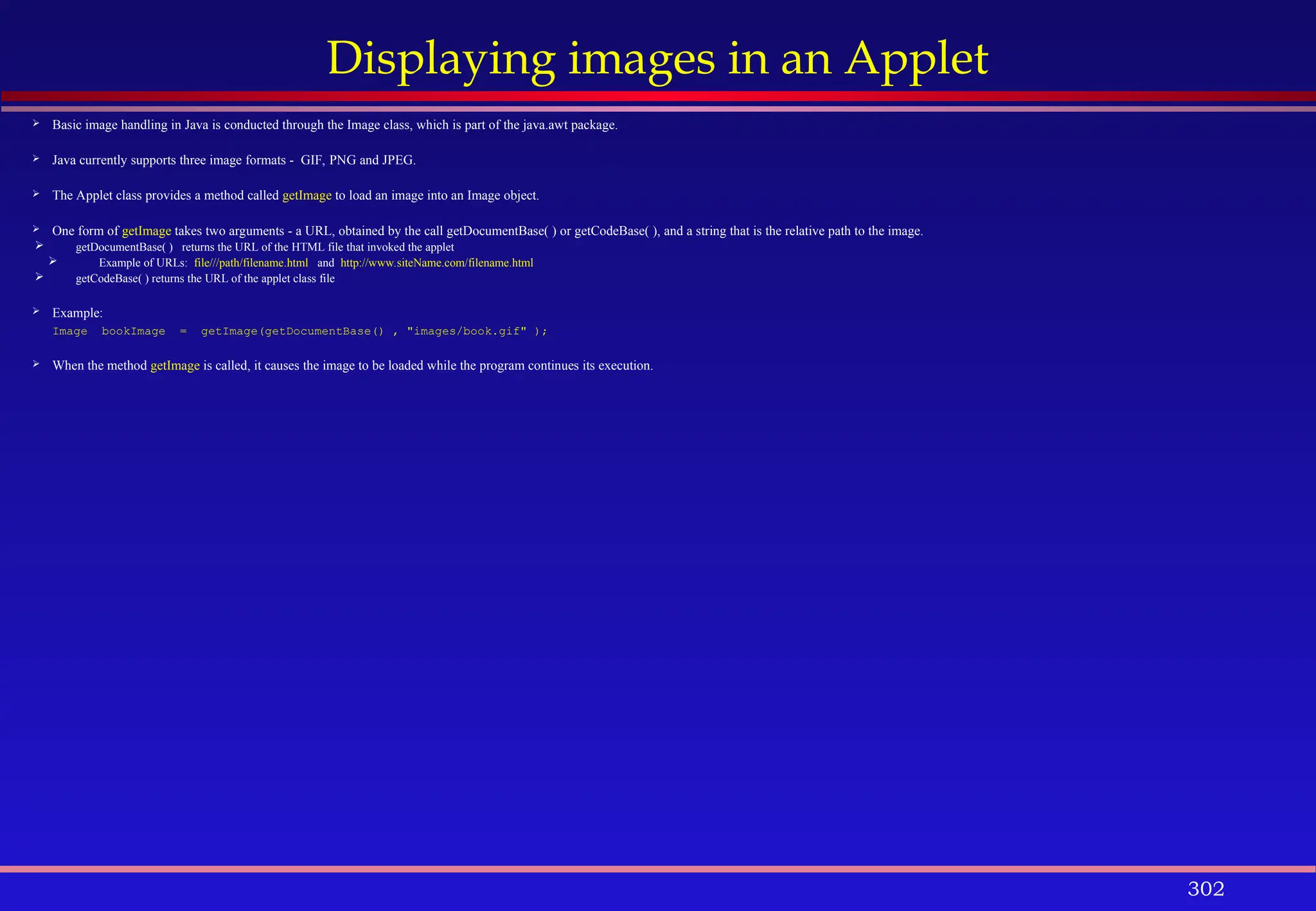 302
Displaying images in an Applet
 Basic image handling in Java is conducted through the Image class, which is part of the java.awt package.
 Java currently supports three image formats - GIF, PNG and JPEG.
 The Applet class provides a method called getImage to load an image into an Image object.
 One form of getImage takes two arguments - a URL, obtained by the call getDocumentBase( ) or getCodeBase( ), and a string that is the relative path to the image.
 getDocumentBase( ) returns the URL of the HTML file that invoked the applet
 Example of URLs: file///path/filename.html and http://www.siteName.com/filename.html
 getCodeBase( ) returns the URL of the applet class file
 Example:
Image bookImage = getImage(getDocumentBase() , "images/book.gif" );
 When the method getImage is called, it causes the image to be loaded while the program continues its execution.
 