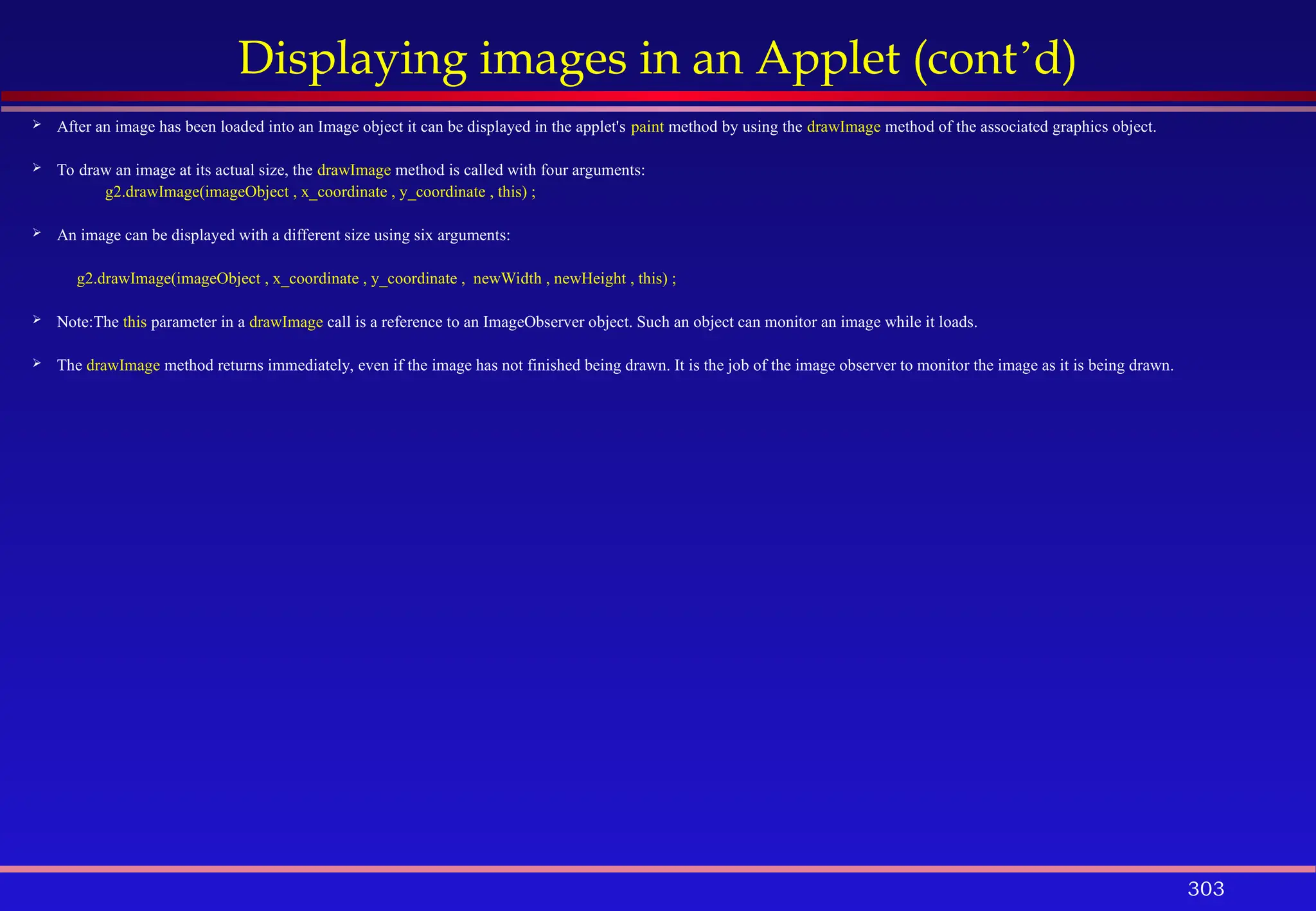 303
Displaying images in an Applet (cont’d)
 After an image has been loaded into an Image object it can be displayed in the applet's paint method by using the drawImage method of the associated graphics object.
 To draw an image at its actual size, the drawImage method is called with four arguments:
g2.drawImage(imageObject , x_coordinate , y_coordinate , this) ;
 An image can be displayed with a different size using six arguments:
g2.drawImage(imageObject , x_coordinate , y_coordinate , newWidth , newHeight , this) ;
 Note:The this parameter in a drawImage call is a reference to an ImageObserver object. Such an object can monitor an image while it loads.
 The drawImage method returns immediately, even if the image has not finished being drawn. It is the job of the image observer to monitor the image as it is being drawn.
 