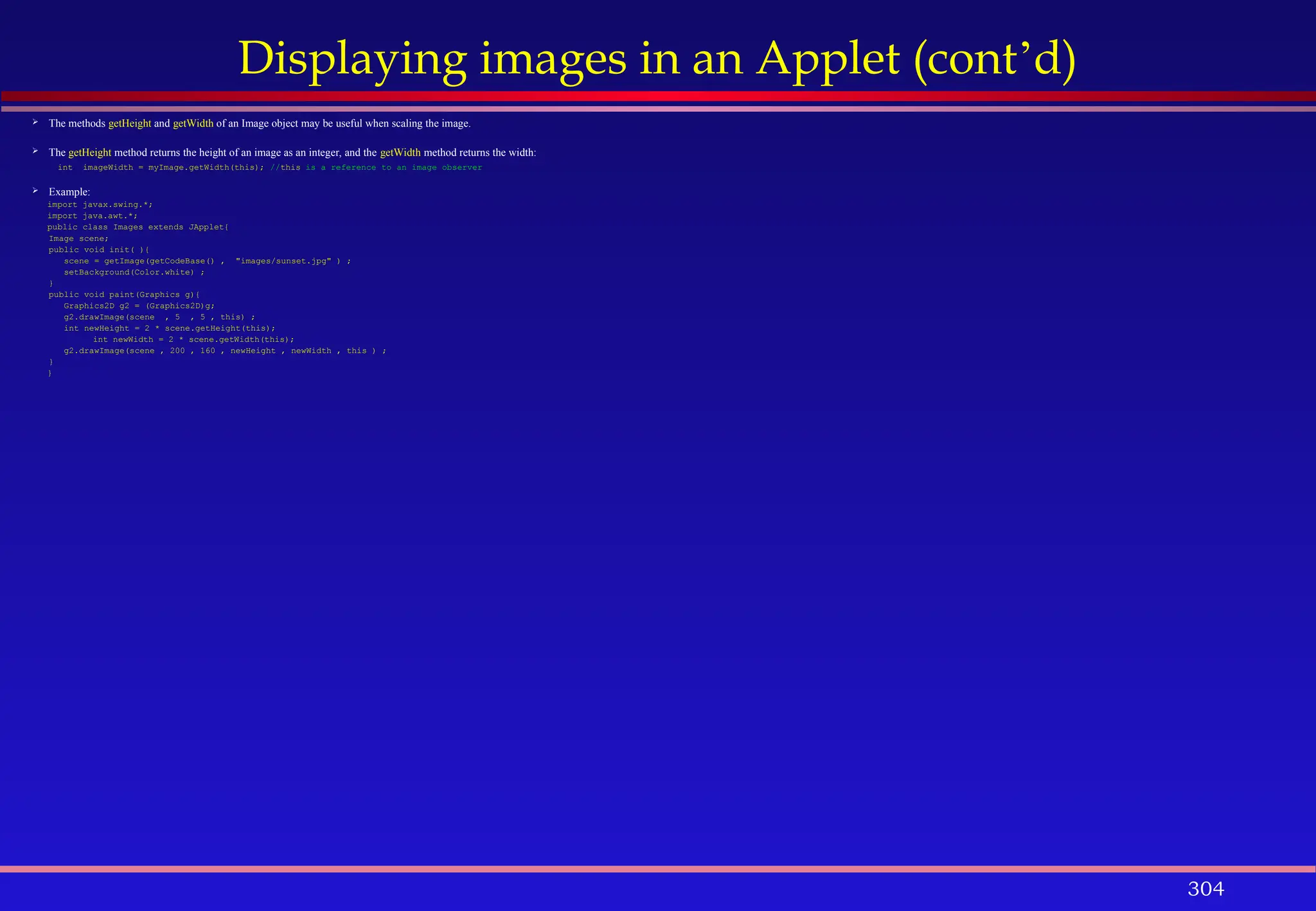 304
Displaying images in an Applet (cont’d)
 The methods getHeight and getWidth of an Image object may be useful when scaling the image.
 The getHeight method returns the height of an image as an integer, and the getWidth method returns the width:
int imageWidth = myImage.getWidth(this); //this is a reference to an image observer
 Example:
import javax.swing.*;
import java.awt.*;
public class Images extends JApplet{
Image scene;
public void init( ){
scene = getImage(getCodeBase() , "images/sunset.jpg" ) ;
setBackground(Color.white) ;
}
public void paint(Graphics g){
Graphics2D g2 = (Graphics2D)g;
g2.drawImage(scene , 5 , 5 , this) ;
int newHeight = 2 * scene.getHeight(this);
int newWidth = 2 * scene.getWidth(this);
g2.drawImage(scene , 200 , 160 , newHeight , newWidth , this ) ;
}
}
 
