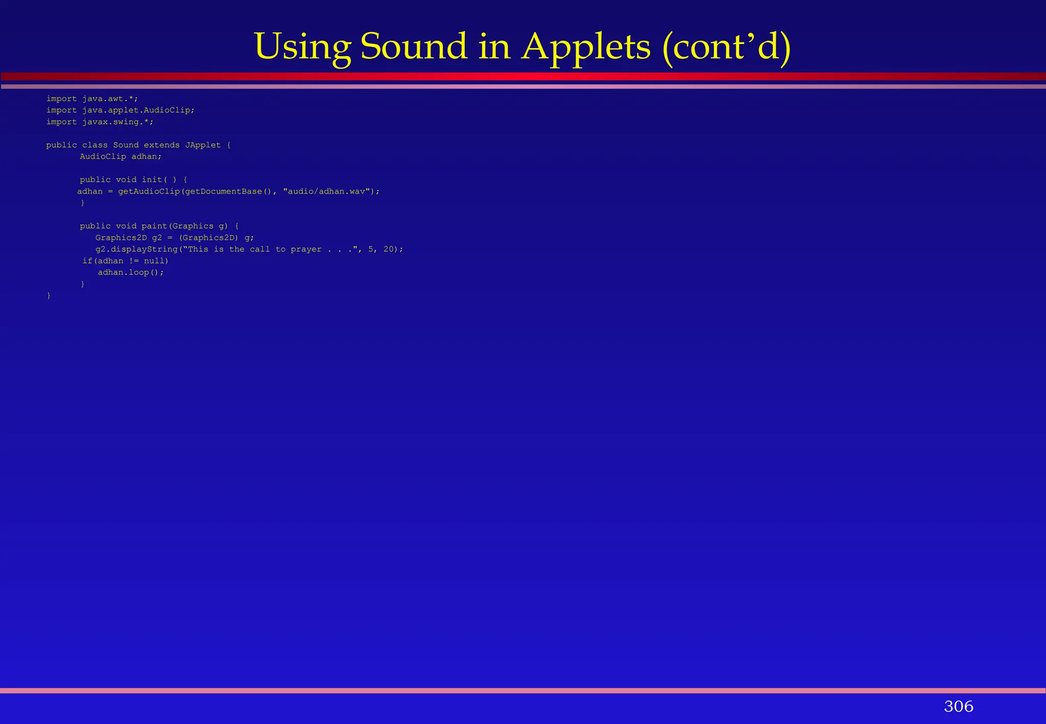 306
Using Sound in Applets (cont’d)
import java.awt.*;
import java.applet.AudioClip;
import javax.swing.*;
public class Sound extends JApplet {
AudioClip adhan;
public void init( ) {
adhan = getAudioClip(getDocumentBase(), "audio/adhan.wav");
}
public void paint(Graphics g) {
Graphics2D g2 = (Graphics2D) g;
g2.displayString(“This is the call to prayer . . .", 5, 20);
if(adhan != null)
adhan.loop();
}
}
 