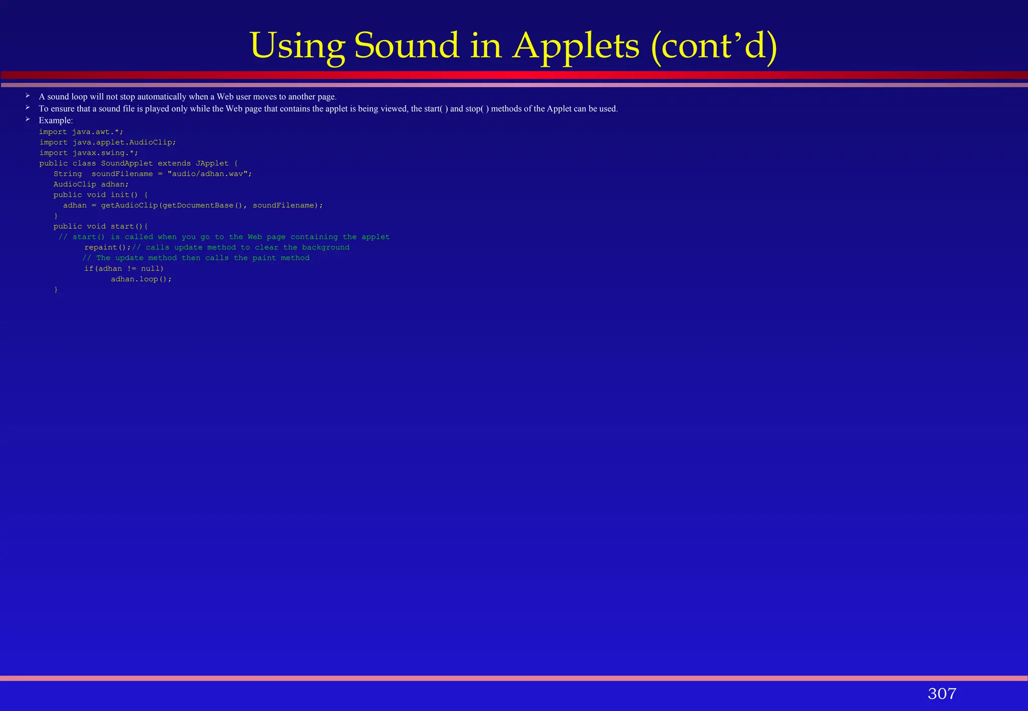 307
Using Sound in Applets (cont’d)
 A sound loop will not stop automatically when a Web user moves to another page.
 To ensure that a sound file is played only while the Web page that contains the applet is being viewed, the start( ) and stop( ) methods of the Applet can be used.
 Example:
import java.awt.*;
import java.applet.AudioClip;
import javax.swing.*;
public class SoundApplet extends JApplet {
String soundFilename = "audio/adhan.wav";
AudioClip adhan;
public void init() {
adhan = getAudioClip(getDocumentBase(), soundFilename);
}
public void start(){
// start() is called when you go to the Web page containing the applet
repaint();// calls update method to clear the background
// The update method then calls the paint method
if(adhan != null)
adhan.loop();
}
 