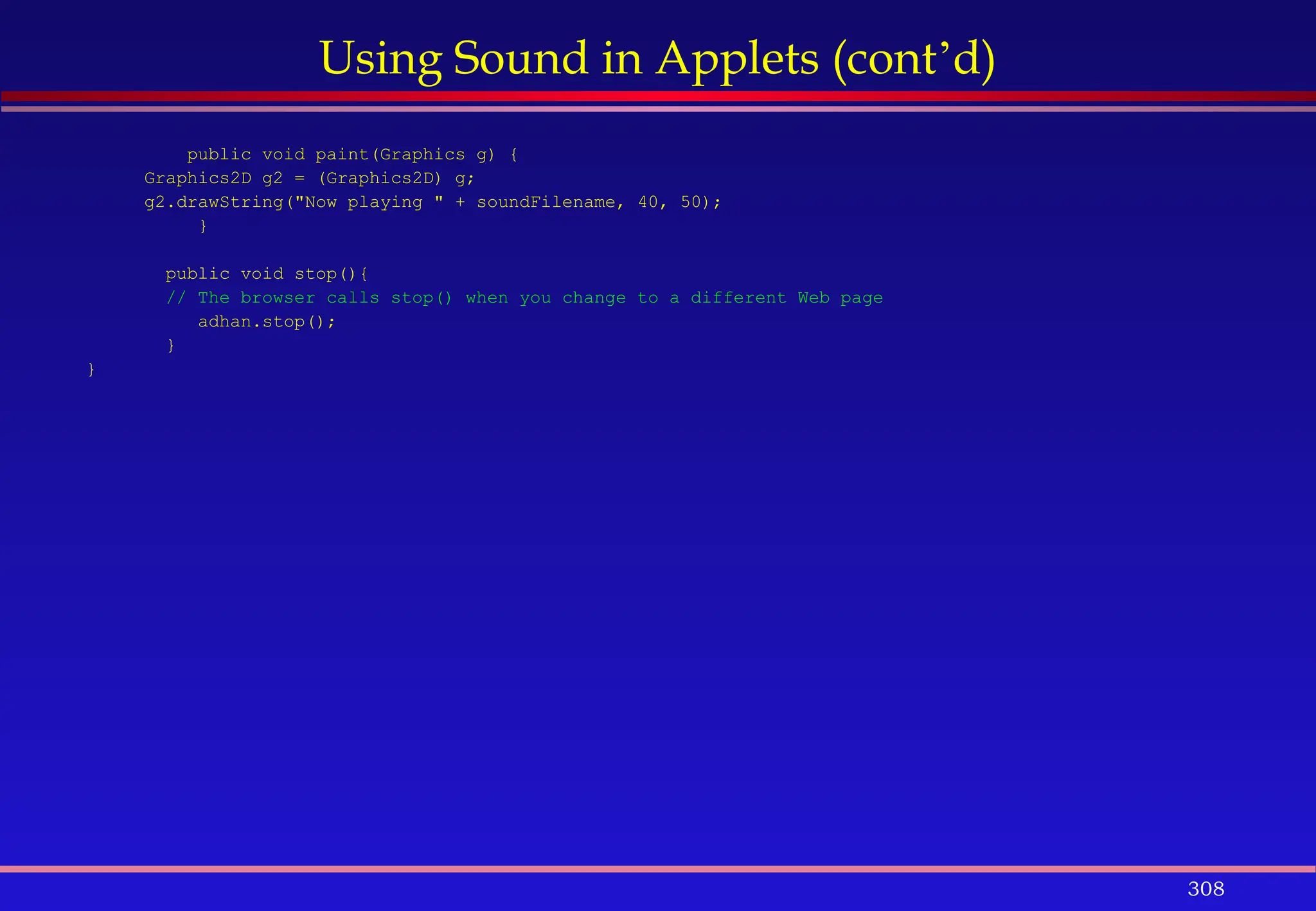 308
Using Sound in Applets (cont’d)
public void paint(Graphics g) {
Graphics2D g2 = (Graphics2D) g;
g2.drawString("Now playing " + soundFilename, 40, 50);
}
public void stop(){
// The browser calls stop() when you change to a different Web page
adhan.stop();
}
}
 