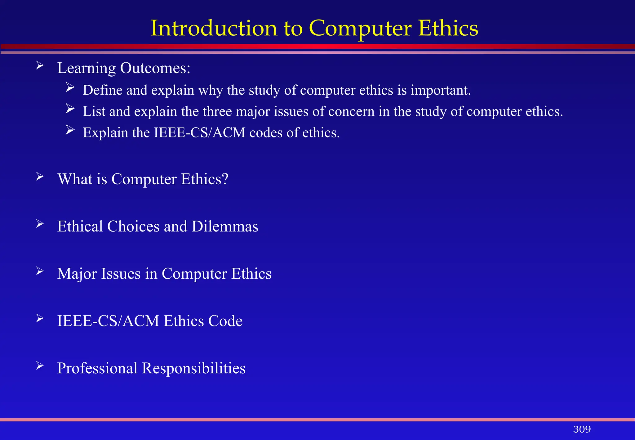 309
Introduction to Computer Ethics
 Learning Outcomes:
 Define and explain why the study of computer ethics is important.
 List and explain the three major issues of concern in the study of computer ethics.
 Explain the IEEE-CS/ACM codes of ethics.
 What is Computer Ethics?
 Ethical Choices and Dilemmas
 Major Issues in Computer Ethics
 IEEE-CS/ACM Ethics Code
 Professional Responsibilities
 
