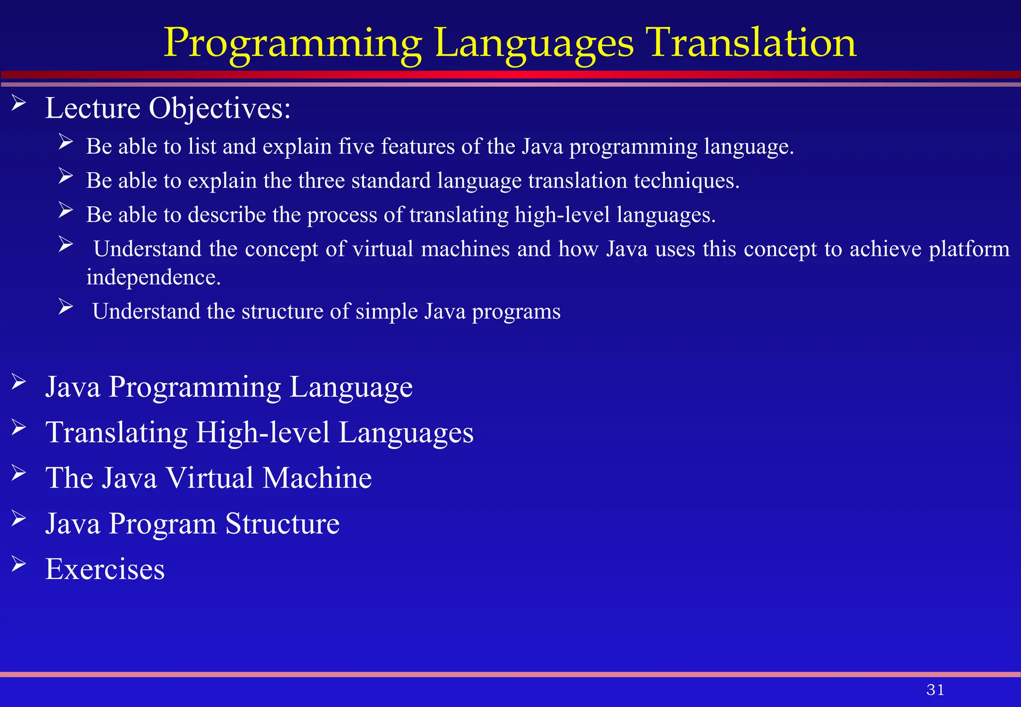 31
Programming Languages Translation
 Lecture Objectives:
 Be able to list and explain five features of the Java programming language.
 Be able to explain the three standard language translation techniques.
 Be able to describe the process of translating high-level languages.
 Understand the concept of virtual machines and how Java uses this concept to achieve platform
independence.
 Understand the structure of simple Java programs
 Java Programming Language
 Translating High-level Languages
 The Java Virtual Machine
 Java Program Structure
 Exercises
 